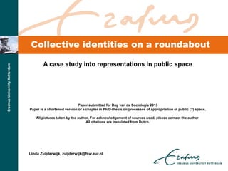 Collective identities on a roundabout
A case study into representations in public space
Paper submitted for Dag van de Sociologie 2013
Paper is a shortened version of a chapter in Ph.D-thesis on processes of appropriation of public (?) space.
All pictures taken by the author. For acknowledgement of sources used, please contact the author.
All citations are translated from Dutch.
Linda Zuijderwijk, zuijderwijk@fsw.eur.nl
 