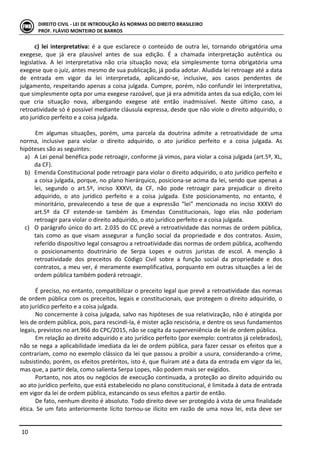  
	
  10	
  
DIREITO	
  CIVIL	
  -­‐	
  LEI	
  DE	
  INTRODUÇÃO	
  ÀS	
  NORMAS	
  DO	
  DIREITO	
  BRASILEIRO	
  
PROF.	
  FLÁVIO	
  MONTEIRO	
  DE	
  BARROS	
  
c)	
   lei	
   interpretativa:	
   é	
   a	
   que	
   esclarece	
   o	
   conteúdo	
   de	
   outra	
   lei,	
   tornando	
   obrigatória	
   uma	
  
exegese,	
   que	
   já	
   era	
   plausível	
   antes	
   de	
   sua	
   edição.	
   É	
   a	
   chamada	
   interpretação	
   autêntica	
   ou	
  
legislativa.	
   A	
   lei	
   interpretativa	
   não	
   cria	
   situação	
   nova;	
   ela	
   simplesmente	
   torna	
   obrigatória	
   uma	
  
exegese	
  que	
  o	
  juiz,	
  antes	
  mesmo	
  de	
  sua	
  publicação,	
  já	
  podia	
  adotar.	
  Aludida	
  lei	
  retroage	
  até	
  a	
  data	
  
de	
   entrada	
   em	
   vigor	
   da	
   lei	
   interpretada,	
   aplicando-­‐se,	
   inclusive,	
   aos	
   casos	
   pendentes	
   de	
  
julgamento,	
  respeitando	
  apenas	
  a	
  coisa	
  julgada.	
  Cumpre,	
  porém,	
  não	
  confundir	
  lei	
  interpretativa,	
  
que	
  simplesmente	
  opta	
  por	
  uma	
  exegese	
  razoável,	
  que	
  já	
  era	
  admitida	
  antes	
  da	
  sua	
  edição,	
  com	
  lei	
  
que	
   cria	
   situação	
   nova,	
   albergando	
   exegese	
   até	
   então	
   inadmissível.	
   Neste	
   último	
   caso,	
   a	
  
retroatividade	
  só	
  é	
  possível	
  mediante	
  cláusula	
  expressa,	
  desde	
  que	
  não	
  viole	
  o	
  direito	
  adquirido,	
  o	
  
ato	
  jurídico	
  perfeito	
  e	
  a	
  coisa	
  julgada.	
  	
  	
  
	
  
Em	
   algumas	
   situações,	
   porém,	
   uma	
   parcela	
   da	
   doutrina	
   admite	
   a	
   retroatividade	
   de	
   uma	
  
norma,	
   inclusive	
   para	
   violar	
   o	
   direito	
   adquirido,	
   o	
   ato	
   jurídico	
   perfeito	
   e	
   a	
   coisa	
   julgada.	
   As	
  
hipóteses	
  são	
  as	
  seguintes:	
  
a) A	
  Lei	
  penal	
  benéfica	
  pode	
  retroagir,	
  conforme	
  já	
  vimos,	
  para	
  violar	
  a	
  coisa	
  julgada	
  (art.5º,	
  XL,	
  
da	
  CF).	
  
b) Emenda	
  Constitucional	
  pode	
  retroagir	
  para	
  violar	
  o	
  direito	
  adquirido,	
  o	
  ato	
  jurídico	
  perfeito	
  e	
  
a	
  coisa	
  julgada,	
  porque,	
  no	
  plano	
  hierárquico,	
  posiciona-­‐se	
  acima	
  da	
  lei,	
  sendo	
  que	
  apenas	
  a	
  
lei,	
   segundo	
   o	
   art.5º,	
   inciso	
   XXXVI,	
   da	
   CF,	
   não	
   pode	
   retroagir	
   para	
   prejudicar	
   o	
   direito	
  
adquirido,	
   o	
   ato	
   jurídico	
   perfeito	
   e	
   a	
   coisa	
   julgada.	
   Este	
   posicionamento,	
   no	
   entanto,	
   é	
  
minoritário,	
   prevalecendo	
   a	
   tese	
   de	
   que	
   a	
   expressão	
   “lei”	
   mencionada	
   no	
   inciso	
   XXXVI	
   do	
  
art.5º	
   da	
   CF	
   estende-­‐se	
   também	
   às	
   Emendas	
   Constitucionais,	
   logo	
   elas	
   não	
   poderiam	
  
retroagir	
  para	
  violar	
  o	
  direito	
  adquirido,	
  o	
  ato	
  jurídico	
  perfeito	
  e	
  a	
  coisa	
  julgada.	
  
c) O	
  parágrafo	
  único	
  do	
  art.	
  2.035	
  do	
  CC	
  prevê	
  a	
  retroatividade	
  das	
  normas	
  de	
  ordem	
  pública,	
  
tais	
   como	
   as	
   que	
   visam	
   assegurar	
   a	
   função	
   social	
   da	
   propriedade	
   e	
   dos	
   contratos.	
   Assim,	
  
referido	
  dispositivo	
  legal	
  consagrou	
  a	
  retroatividade	
  das	
  normas	
  de	
  ordem	
  pública,	
  acolhendo	
  
o	
   posicionamento	
   doutrinário	
   de	
   Serpa	
   Lopes	
   e	
   outros	
   juristas	
   de	
   escol.	
   A	
   menção	
   à	
  
retroatividade	
   dos	
   preceitos	
   do	
   Código	
   Civil	
   sobre	
   a	
   função	
   social	
   da	
   propriedade	
   e	
   dos	
  
contratos,	
  a	
  meu	
  ver,	
  é	
  meramente	
  exemplificativa,	
  porquanto	
  em	
  outras	
  situações	
  a	
  lei	
  de	
  
ordem	
  pública	
  também	
  poderá	
  retroagir.	
  	
  
	
  
É	
  preciso,	
  no	
  entanto,	
  compatibilizar	
  o	
  preceito	
  legal	
  que	
  prevê	
  a	
  retroatividade	
  das	
  normas	
  
de	
  ordem	
  pública	
  com	
  os	
  preceitos,	
  legais	
  e	
  constitucionais,	
  que	
  protegem	
  o	
  direito	
  adquirido,	
  o	
  
ato	
  jurídico	
  perfeito	
  e	
  a	
  coisa	
  julgada.	
  
No	
  concernente	
  à	
  coisa	
  julgada,	
  salvo	
  nas	
  hipóteses	
  de	
  sua	
  relativização,	
  não	
  é	
  atingida	
  por	
  
leis	
  de	
  ordem	
  pública,	
  pois,	
  para	
  rescindi-­‐la,	
  é	
  mister	
  ação	
  rescisória,	
  e	
  dentre	
  os	
  seus	
  fundamentos	
  
legais,	
  previstos	
  no	
  art.966	
  do	
  CPC/2015,	
  não	
  se	
  cogita	
  da	
  superveniência	
  de	
  lei	
  de	
  ordem	
  pública.	
  
Em	
  relação	
  ao	
  direito	
  adquirido	
  e	
  ato	
  jurídico	
  perfeito	
  (por	
  exemplo:	
  contratos	
  já	
  celebrados),	
  
não	
  se	
  nega	
  a	
  aplicabilidade	
  imediata	
  da	
  lei	
  de	
  ordem	
  pública,	
  para	
  fazer	
  cessar	
  os	
  efeitos	
  que	
  a	
  
contrariam,	
  como	
  no	
  exemplo	
  clássico	
  da	
  lei	
  que	
  passou	
  a	
  proibir	
  a	
  usura,	
  considerando-­‐a	
  crime,	
  
subsistindo,	
  porém,	
  os	
  efeitos	
  pretéritos,	
  isto	
  é,	
  que	
  fluíram	
  até	
  a	
  data	
  da	
  entrada	
  em	
  vigor	
  da	
  lei,	
  
mas	
  que,	
  a	
  partir	
  dela,	
  como	
  salienta	
  Serpa	
  Lopes,	
  não	
  podem	
  mais	
  ser	
  exigidos.	
  	
  
Portanto,	
  nos	
  atos	
  ou	
  negócios	
  de	
  execução	
  continuada,	
  a	
  proteção	
  ao	
  direito	
  adquirido	
  ou	
  
ao	
  ato	
  jurídico	
  perfeito,	
  que	
  está	
  estabelecido	
  no	
  plano	
  constitucional,	
  é	
  limitada	
  à	
  data	
  de	
  entrada	
  
em	
  vigor	
  da	
  lei	
  de	
  ordem	
  pública,	
  estancando	
  os	
  seus	
  efeitos	
  a	
  partir	
  de	
  então.	
  
De	
  fato,	
  nenhum	
  direito	
  é	
  absoluto.	
  Todo	
  direito	
  deve	
  ser	
  protegido	
  à	
  vista	
  de	
  uma	
  finalidade	
  
ética.	
  Se	
  um	
  fato	
  anteriormente	
  lícito	
  tornou-­‐se	
  ilícito	
  em	
  razão	
  de	
  uma	
  nova	
  lei,	
  esta	
  deve	
  ser	
  
 