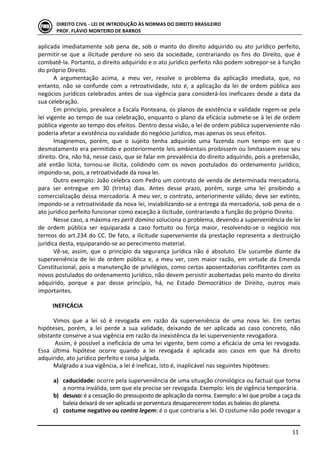  
	
   11	
  
DIREITO	
  CIVIL	
  -­‐	
  LEI	
  DE	
  INTRODUÇÃO	
  ÀS	
  NORMAS	
  DO	
  DIREITO	
  BRASILEIRO	
  
PROF.	
  FLÁVIO	
  MONTEIRO	
  DE	
  BARROS	
  
aplicada	
  imediatamente	
  sob	
  pena	
  de,	
  sob	
  o	
  manto	
  do	
  direito	
  adquirido	
  ou	
  ato	
  jurídico	
  perfeito,	
  
permitir-­‐se	
   que	
   a	
   ilicitude	
   perdure	
   no	
   seio	
   da	
   sociedade,	
   contrariando	
   os	
   fins	
   do	
   Direito,	
   que	
   é	
  
combatê-­‐la.	
  Portanto,	
  o	
  direito	
  adquirido	
  e	
  o	
  ato	
  jurídico	
  perfeito	
  não	
  podem	
  sobrepor-­‐se	
  à	
  função	
  
do	
  próprio	
  Direito.	
  
A	
   argumentação	
   acima,	
   a	
   meu	
   ver,	
   resolve	
   o	
   problema	
   da	
   aplicação	
   imediata,	
   que,	
   no	
  
entanto,	
   não	
   se	
   confunde	
   com	
   a	
   retroatividade,	
   isto	
   é,	
   a	
   aplicação	
   da	
   lei	
   de	
   ordem	
   pública	
   aos	
  
negócios	
  jurídicos	
  celebrados	
  antes	
  de	
  sua	
  vigência	
  para	
  considerá-­‐los	
  ineficazes	
  desde	
  a	
  data	
  da	
  
sua	
  celebração.	
  
Em	
  princípio,	
  prevalece	
  a	
  Escala	
  Ponteana,	
  os	
  planos	
  de	
  existência	
  e	
  validade	
  regem-­‐se	
  pela	
  
lei	
  vigente	
  ao	
  tempo	
  de	
  sua	
  celebração,	
  enquanto	
  o	
  plano	
  da	
  eficácia	
  submete-­‐se	
  à	
  lei	
  de	
  ordem	
  
pública	
  vigente	
  ao	
  tempo	
  dos	
  efeitos.	
  Dentro	
  dessa	
  visão,	
  a	
  lei	
  de	
  ordem	
  pública	
  superveniente	
  não	
  
poderia	
  afetar	
  a	
  existência	
  ou	
  validade	
  do	
  negócio	
  jurídico,	
  mas	
  apenas	
  os	
  seus	
  efeitos.	
  
Imaginemos,	
   porém,	
   que	
   o	
   sujeito	
   tenha	
   adquirido	
   uma	
   fazenda	
   num	
   tempo	
   em	
   que	
   o	
  
desmatamento	
  era	
  permitido	
  e	
  posteriormente	
  leis	
  ambientais	
  proibissem	
  ou	
  limitassem	
  esse	
  seu	
  
direito.	
  Ora,	
  não	
  há,	
  nesse	
  caso,	
  que	
  se	
  falar	
  em	
  prevalência	
  do	
  direito	
  adquirido,	
  pois	
  a	
  pretensão,	
  
até	
   então	
   lícita,	
   tornou-­‐se	
   ilícita,	
   colidindo	
   com	
   os	
   novos	
   postulados	
   do	
   ordenamento	
   jurídico,	
  
impondo-­‐se,	
  pois,	
  a	
  retroatividade	
  da	
  nova	
  lei.	
  
Outro	
  exemplo:	
  João	
  celebra	
  com	
  Pedro	
  um	
  contrato	
  de	
  venda	
  de	
  determinada	
  mercadoria,	
  
para	
   ser	
   entregue	
   em	
   30	
   (trinta)	
   dias.	
   Antes	
   desse	
   prazo,	
   porém,	
   surge	
   uma	
   lei	
   proibindo	
   a	
  
comercialização	
  dessa	
  mercadoria.	
  A	
  meu	
  ver,	
  o	
  contrato,	
  anteriormente	
  válido,	
  deve	
  ser	
  extinto,	
  
impondo-­‐se	
  a	
  retroatividade	
  da	
  nova	
  lei,	
  inviabilizando-­‐se	
  a	
  entrega	
  da	
  mercadoria,	
  sob	
  pena	
  de	
  o	
  
ato	
  jurídico	
  perfeito	
  funcionar	
  como	
  exceção	
  à	
  ilicitude,	
  contrariando	
  a	
  função	
  do	
  próprio	
  Direito.	
  
Nesse	
  caso,	
  a	
  máxima	
  res	
  perit	
  domino	
  soluciona	
  o	
  problema,	
  devendo	
  a	
  superveniência	
  de	
  lei	
  
de	
   ordem	
   pública	
   ser	
   equiparada	
   a	
   caso	
   fortuito	
   ou	
   força	
   maior,	
   resolvendo-­‐se	
   o	
   negócio	
   nos	
  
termos	
  do	
  art.234	
  do	
  CC.	
  De	
  fato,	
  a	
  ilicitude	
  superveniente	
  da	
  prestação	
  representa	
  a	
  destruição	
  
jurídica	
  desta,	
  equiparando-­‐se	
  ao	
  perecimento	
  material.	
  
Vê-­‐se,	
  assim,	
  que	
  o	
  princípio	
  da	
  segurança	
  jurídica	
  não	
  é	
  absoluto.	
  Ele	
  sucumbe	
  diante	
  da	
  
superveniência	
   de	
   lei	
   de	
   ordem	
   pública	
   e,	
   a	
   meu	
   ver,	
   com	
   maior	
   razão,	
   em	
   virtude	
   da	
   Emenda	
  
Constitucional,	
  pois	
  a	
  manutenção	
  de	
  privilégios,	
  como	
  certas	
  aposentadorias	
  conflitantes	
  com	
  os	
  
novos	
  postulados	
  do	
  ordenamento	
  jurídico,	
  não	
  devem	
  persistir	
  acobertadas	
  pelo	
  manto	
  do	
  direito	
  
adquirido,	
   porque	
   a	
   par	
   desse	
   princípio,	
   há,	
   no	
   Estado	
   Democrático	
   de	
   Direito,	
   outros	
   mais	
  
importantes.	
  
	
  
INEFICÁCIA	
  
	
  
Vimos	
   que	
   a	
   lei	
   só	
   é	
   revogada	
   em	
   razão	
   da	
   superveniência	
   de	
   uma	
   nova	
   lei.	
   Em	
   certas	
  
hipóteses,	
   porém,	
   a	
   lei	
   perde	
   a	
   sua	
   validade,	
   deixando	
   de	
   ser	
   aplicada	
   ao	
   caso	
   concreto,	
   não	
  
obstante	
  conserve	
  a	
  sua	
  vigência	
  em	
  razão	
  da	
  inexistência	
  da	
  lei	
  superveniente	
  revogadora.	
  	
  
	
  Assim,	
  é	
  possível	
  a	
  ineficácia	
  de	
  uma	
  lei	
  vigente,	
  bem	
  como	
  a	
  eficácia	
  de	
  uma	
  lei	
  revogada.	
  
Essa	
   última	
   hipótese	
   ocorre	
   quando	
   a	
   lei	
   revogada	
   é	
   aplicada	
   aos	
   casos	
   em	
   que	
   há	
   direito	
  
adquirido,	
  ato	
  jurídico	
  perfeito	
  e	
  coisa	
  julgada.	
  	
  
Malgrado	
  a	
  sua	
  vigência,	
  a	
  lei	
  é	
  ineficaz,	
  isto	
  é,	
  inaplicável	
  nas	
  seguintes	
  hipóteses:	
  
	
  
a) caducidade:	
  ocorre	
  pela	
  superveniência	
  de	
  uma	
  situação	
  cronológica	
  ou	
  factual	
  que	
  torna	
  
a	
  norma	
  inválida,	
  sem	
  que	
  ela	
  precise	
  ser	
  revogada.	
  Exemplo:	
  leis	
  de	
  vigência	
  temporária.	
  
b) desuso:	
  é	
  a	
  cessação	
  do	
  pressuposto	
  de	
  aplicação	
  da	
  norma.	
  Exemplo:	
  a	
  lei	
  que	
  proíbe	
  a	
  caça	
  da	
  
baleia	
  deixará	
  de	
  ser	
  aplicada	
  se	
  porventura	
  desaparecerem	
  todas	
  as	
  baleias	
  do	
  planeta.	
  
c) costume	
  negativo	
  ou	
  contra	
  legem:	
  é	
  o	
  que	
  contraria	
  a	
  lei.	
  O	
  costume	
  não	
  pode	
  revogar	
  a	
  
 