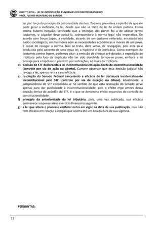  
	
  12	
  
DIREITO	
  CIVIL	
  -­‐	
  LEI	
  DE	
  INTRODUÇÃO	
  ÀS	
  NORMAS	
  DO	
  DIREITO	
  BRASILEIRO	
  
PROF.	
  FLÁVIO	
  MONTEIRO	
  DE	
  BARROS	
  
lei,	
  por	
  força	
  do	
  princípio	
  da	
  continuidade	
  das	
  leis.	
  Todavia,	
  prevalece	
  a	
  opinião	
  de	
  que	
  ele	
  
pode	
   gerar	
   a	
   ineficácia	
   da	
   lei,	
   desde	
   que	
   não	
   se	
   trate	
   de	
   lei	
   de	
   ordem	
   pública.	
   Como	
  
ensina	
   Rubens	
   Requião,	
   verificada	
   que	
   a	
   intenção	
   das	
   partes	
   foi	
   a	
   de	
   adotar	
   certos	
  
costumes,	
   o	
   julgador	
   deve	
   aplicá-­‐lo,	
   sobrepondo-­‐o	
   à	
   norma	
   legal	
   não	
   imperativa.	
   De	
  
acordo	
  com	
  Serpa	
  Lopes,	
  a	
  realidade,	
  através	
  de	
  um	
  costume	
  reiterado,	
  enraizado	
  nos	
  
dados	
  sociológicos,	
  em	
  harmonia	
  com	
  as	
  necessidades	
  econômicas	
  e	
  morais	
  de	
  um	
  povo,	
  
é	
   capaz	
   de	
   revogar	
   a	
   norma.	
   Não	
   se	
   trata,	
   data	
   venia,	
   de	
   revogação,	
   pois	
   esta	
   só	
   é	
  
produzida	
  pelo	
  advento	
  de	
  uma	
  nova	
  lei;	
  a	
  hipótese	
  é	
  de	
  ineficácia.	
  Como	
  exemplos	
  de	
  
costumes	
  contra	
  legem,	
  podemos	
  citar:	
  a	
  emissão	
  de	
  cheque	
  pré-­‐datado;	
  a	
  expedição	
  de	
  
triplicata	
   pelo	
   fato	
   da	
   duplicata	
   não	
   ter	
   sido	
   devolvida	
   tornou-­‐se	
   praxe,	
   embora	
   a	
   lei	
  
preveja	
  para	
  a	
  hipótese	
  o	
  protesto	
  por	
  indicações,	
  ao	
  invés	
  da	
  triplicata.	
  
d) decisão	
  do	
  STF	
  declarando	
  a	
  lei	
  inconstitucional	
  em	
  ação	
  direta	
  de	
  inconstitucionalidade	
  
(controle	
   por	
   via	
   de	
   ação	
   ou	
   aberto).	
   Cumpre	
   observar	
   que	
   essa	
   decisão	
   judicial	
   não	
  
revoga	
  a	
  lei,	
  apenas	
  retira	
  a	
  sua	
  eficácia.	
  
e) resolução	
   do	
   Senado	
   Federal	
   cancelando	
   a	
   eficácia	
   de	
   lei	
   declarada	
   incidentalmente	
  
inconstitucional	
   pelo	
   STF	
   (controle	
   por	
   via	
   de	
   exceção	
   ou	
   difuso).	
   Atualmente,	
   a	
  
jurisprudência	
  do	
  STF	
  consolidou-­‐se	
  no	
  sentido	
  de	
  que	
  esta	
  resolução	
  do	
  Senado	
  serve	
  
apenas	
   para	
   dar	
   publicidade	
   à	
   inconstitucionalidade,	
   pois	
   o	
   efeito	
   erga	
   omnes	
   dessa	
  
decisão	
  deriva	
  do	
  acórdão	
  do	
  STF,	
  é	
  o	
  que	
  se	
  denomina	
  efeito	
  expansivo	
  do	
  controle	
  de	
  
constitucionalidade.	
  	
  	
  	
  
f) princípio	
   da	
   anterioridade	
   da	
   lei	
   tributária,	
   pois,	
   uma	
   vez	
   publicada,	
   sua	
   eficácia	
  
permanece	
  suspensa	
  até	
  o	
  exercício	
  financeiro	
  seguinte.	
  	
  
g) a	
  lei	
  que	
  altera	
  o	
  processo	
  eleitoral	
  entra	
  em	
  vigor	
  na	
  data	
  de	
  sua	
  publicação,	
  mas	
  não	
  
tem	
  eficácia	
  em	
  relação	
  à	
  eleição	
  que	
  ocorra	
  até	
  um	
  ano	
  da	
  data	
  de	
  sua	
  vigência.	
  	
  
	
  
	
  
	
  
	
  
	
  
	
  
	
  
	
  
	
  
	
  
	
  
	
  
	
  
	
  
	
  
	
  
	
  
	
  
	
  
	
  
	
  
	
  
	
  
PERGUNTAS:	
  
 