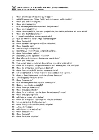  
	
   13	
  
DIREITO	
  CIVIL	
  -­‐	
  LEI	
  DE	
  INTRODUÇÃO	
  ÀS	
  NORMAS	
  DO	
  DIREITO	
  BRASILEIRO	
  
PROF.	
  FLÁVIO	
  MONTEIRO	
  DE	
  BARROS	
  
	
  
1) O	
  que	
  é	
  norma	
  de	
  sobredireito	
  ou	
  de	
  apoio?	
  	
  
2) A	
  LINDB	
  faz	
  parte	
  do	
  Código	
  Civil?	
  É	
  aplicável	
  apenas	
  ao	
  Direito	
  Civil?	
  
3) O	
  que	
  é	
  lei	
  formal	
  ou	
  singular?	
  
4) O	
  que	
  são	
  leis	
  cogentes?	
  
5) Qual	
  a	
  diferença	
  entre	
  lei	
  imperativa	
  e	
  lei	
  proibitiva?	
  
6) O	
  que	
  são	
  leis	
  supletivas?	
  
7) O	
  que	
  são	
  leis	
  perfeitas,	
  leis	
  mais	
  que	
  perfeitas,	
  leis	
  menos	
  perfeitas	
  e	
  leis	
  imperfeitas?	
  
8) O	
  que	
  é	
  lei	
  de	
  efeito	
  concreto?	
  
9) É	
  cabível	
  mandado	
  de	
  segurança	
  contra	
  lei?	
  
10) Qual	
  é	
  a	
  diferença	
  entre	
  Código	
  e	
  Consolidação?	
  
11) O	
  que	
  é	
  estatuto?	
  
12) O	
  que	
  é	
  sistema	
  de	
  vigência	
  único	
  ou	
  sincrônico?	
  
13) O	
  que	
  é	
  vacatio	
  legis?	
  
14) A	
  vacatio	
  legis	
  é	
  obrigatória?	
  
15) No	
  silêncio,	
  a	
  vacatio	
  legis	
  é	
  sempre	
  obrigatória?	
  
16) O	
  que	
  é	
  cláusula	
  de	
  vigência?	
  
17) No	
  silêncio,	
  qual	
  é	
  o	
  prazo	
  de	
  vacância?	
  
18) Qual	
  a	
  forma	
  de	
  contagem	
  do	
  prazo	
  de	
  vacatio	
  legis?	
  
19) O	
  que	
  é	
  lei	
  corretiva?	
  
20) Para	
  corrigir	
  os	
  erros	
  materiais	
  de	
  uma	
  lei,	
  é	
  necessária	
  lei	
  corretiva?	
  
21) O	
  que	
  é	
  o	
  princípio	
  da	
  obrigatoriedade	
  das	
  leis?	
  Há	
  exceção	
  a	
  esse	
  princípio?	
  
22) O	
  que	
  é	
  o	
  princípio	
  da	
  continuidade	
  das	
  leis?	
  
23) O	
  que	
  é	
  repristinação?	
  É	
  possível	
  a	
  sua	
  ocorrência?	
  
24) Em	
  que	
  consistem	
  as	
  fontes	
  do	
  direito	
  e	
  quais	
  são	
  as	
  suas	
  espécies?	
  
25) Quais	
  as	
  duas	
  hipóteses	
  de	
  perda	
  da	
  validade	
  da	
  norma?	
  
26) A	
  lei	
  revogada	
  pode	
  surtir	
  efeitos?	
  
27) O	
  que	
  é	
  revogação?	
  
28) Qual	
  a	
  diferença	
  entre	
  ab-­‐rogação	
  e	
  derrogação?	
  
29) Quais	
  as	
  espécies	
  de	
  revogação?	
  
30) O	
  que	
  é	
  revogação	
  expressa?	
  
31) O	
  que	
  é	
  revogação	
  tácita?	
  
32) O	
  que	
  é	
  o	
  princípio	
  da	
  conciliação	
  ou	
  das	
  esferas	
  autônomas?	
  
33) O	
  que	
  é	
  revogação	
  global?	
  
34) A	
  lei	
  federal	
  revoga	
  a	
  lei	
  estadual?	
  
35) O	
  que	
  é	
  o	
  princípio	
  da	
  segurança	
  das	
  relações	
  jurídicas?	
  
36) Em	
  que	
  consiste	
  o	
  direito	
  adquirido?	
  
37) O	
  que	
  é	
  ato	
  jurídico	
  perfeito	
  e	
  coisa	
  julgada?	
  
38) A	
  lei	
  pode	
  retroagir?	
  
39) A	
  lei	
  vigente	
  pode	
  ser	
  ineficaz?	
  
40) O	
  que	
  é	
  caducidade?	
  
41) O	
  que	
  é	
  desuso?	
  
42) O	
  que	
  é	
  costume	
  negativo?	
  
	
  
 
