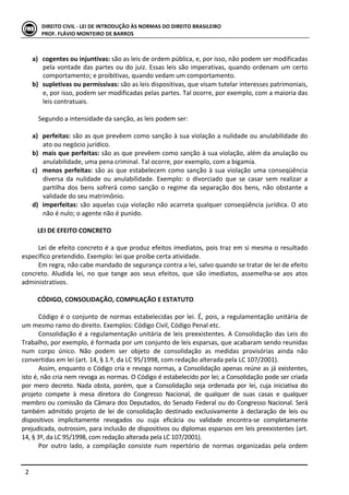  
	
   2	
  
DIREITO	
  CIVIL	
  -­‐	
  LEI	
  DE	
  INTRODUÇÃO	
  ÀS	
  NORMAS	
  DO	
  DIREITO	
  BRASILEIRO	
  
PROF.	
  FLÁVIO	
  MONTEIRO	
  DE	
  BARROS	
  
	
  
a) cogentes	
  ou	
  injuntivas:	
  são	
  as	
  leis	
  de	
  ordem	
  pública,	
  e,	
  por	
  isso,	
  não	
  podem	
  ser	
  modificadas	
  
pela	
  vontade	
  das	
  partes	
  ou	
  do	
  juiz.	
  Essas	
  leis	
  são	
  imperativas,	
  quando	
  ordenam	
  um	
  certo	
  
comportamento;	
  e	
  proibitivas,	
  quando	
  vedam	
  um	
  comportamento.	
  
b) supletivas	
  ou	
  permissivas:	
  são	
  as	
  leis	
  dispositivas,	
  que	
  visam	
  tutelar	
  interesses	
  patrimoniais,	
  
e,	
  por	
  isso,	
  podem	
  ser	
  modificadas	
  pelas	
  partes.	
  Tal	
  ocorre,	
  por	
  exemplo,	
  com	
  a	
  maioria	
  das	
  
leis	
  contratuais.	
  
	
  
Segundo	
  a	
  intensidade	
  da	
  sanção,	
  as	
  leis	
  podem	
  ser:	
  
	
  
a) perfeitas:	
  são	
  as	
  que	
  prevêem	
  como	
  sanção	
  à	
  sua	
  violação	
  a	
  nulidade	
  ou	
  anulabilidade	
  do	
  
ato	
  ou	
  negócio	
  jurídico.	
  	
  
b) mais	
  que	
  perfeitas:	
  são	
  as	
  que	
  prevêem	
  como	
  sanção	
  à	
  sua	
  violação,	
  além	
  da	
  anulação	
  ou	
  
anulabilidade,	
  uma	
  pena	
  criminal.	
  Tal	
  ocorre,	
  por	
  exemplo,	
  com	
  a	
  bigamia.	
  
c) menos	
  perfeitas:	
  são	
  as	
  que	
  estabelecem	
  como	
  sanção	
  à	
  sua	
  violação	
  uma	
  conseqüência	
  
diversa	
   da	
   nulidade	
   ou	
   anulabilidade.	
   Exemplo:	
   o	
   divorciado	
   que	
   se	
   casar	
   sem	
   realizar	
   a	
  
partilha	
   dos	
   bens	
   sofrerá	
   como	
   sanção	
   o	
   regime	
   da	
   separação	
   dos	
   bens,	
   não	
   obstante	
   a	
  
validade	
  do	
  seu	
  matrimônio.	
  
d) imperfeitas:	
  são	
  aquelas	
  cuja	
  violação	
  não	
  acarreta	
  qualquer	
  conseqüência	
  jurídica.	
  O	
  ato	
  
não	
  é	
  nulo;	
  o	
  agente	
  não	
  é	
  punido.	
  	
  
	
  
LEI	
  DE	
  EFEITO	
  CONCRETO	
  	
  
	
  
Lei	
  de	
  efeito	
  concreto	
  é	
  a	
  que	
  produz	
  efeitos	
  imediatos,	
  pois	
  traz	
  em	
  si	
  mesma	
  o	
  resultado	
  
específico	
  pretendido.	
  Exemplo:	
  lei	
  que	
  proíbe	
  certa	
  atividade.	
  	
  
Em	
  regra,	
  não	
  cabe	
  mandado	
  de	
  segurança	
  contra	
  a	
  lei,	
  salvo	
  quando	
  se	
  tratar	
  de	
  lei	
  de	
  efeito	
  
concreto.	
   Aludida	
   lei,	
   no	
   que	
   tange	
   aos	
   seus	
   efeitos,	
   que	
   são	
   imediatos,	
   assemelha-­‐se	
   aos	
   atos	
  
administrativos.	
  
	
  
CÓDIGO,	
  CONSOLIDAÇÃO,	
  COMPILAÇÃO	
  E	
  ESTATUTO	
  
	
  
Código	
  é	
  o	
  conjunto	
  de	
  normas	
  estabelecidas	
  por	
  lei.	
  É,	
  pois,	
  a	
  regulamentação	
  unitária	
  de	
  
um	
  mesmo	
  ramo	
  do	
  direito.	
  Exemplos:	
  Código	
  Civil,	
  Código	
  Penal	
  etc.	
  	
  
Consolidação	
  é	
  a	
  regulamentação	
  unitária	
  de	
  leis	
  preexistentes.	
  A	
  Consolidação	
  das	
  Leis	
  do	
  
Trabalho,	
  por	
  exemplo,	
  é	
  formada	
  por	
  um	
  conjunto	
  de	
  leis	
  esparsas,	
  que	
  acabaram	
  sendo	
  reunidas	
  
num	
   corpo	
   único.	
   Não	
   podem	
   ser	
   objeto	
   de	
   consolidação	
   as	
   medidas	
   provisórias	
   ainda	
   não	
  
convertidas	
  em	
  lei	
  (art.	
  14,	
  §	
  1.º,	
  da	
  LC	
  95/1998,	
  com	
  redação	
  alterada	
  pela	
  LC	
  107/2001).	
  
Assim,	
  enquanto	
  o	
  Código	
  cria	
  e	
  revoga	
  normas,	
  a	
  Consolidação	
  apenas	
  reúne	
  as	
  já	
  existentes,	
  
isto	
  é,	
  não	
  cria	
  nem	
  revoga	
  as	
  normas.	
  O	
  Código	
  é	
  estabelecido	
  por	
  lei;	
  a	
  Consolidação	
  pode	
  ser	
  criada	
  
por	
  mero	
  decreto.	
  Nada	
  obsta,	
  porém,	
  que	
  a	
  Consolidação	
  seja	
  ordenada	
  por	
  lei,	
  cuja	
  iniciativa	
  do	
  
projeto	
   compete	
   à	
   mesa	
   diretora	
   do	
   Congresso	
   Nacional,	
   de	
   qualquer	
   de	
   suas	
   casas	
   e	
   qualquer	
  
membro	
  ou	
  comissão	
  da	
  Câmara	
  dos	
  Deputados,	
  do	
  Senado	
  Federal	
  ou	
  do	
  Congresso	
  Nacional.	
  Será	
  
também	
   admitido	
   projeto	
   de	
   lei	
   de	
   consolidação	
   destinado	
   exclusivamente	
   à	
   declaração	
   de	
   leis	
   ou	
  
dispositivos	
   implicitamente	
   revogados	
   ou	
   cuja	
   eficácia	
   ou	
   validade	
   encontra-­‐se	
   completamente	
  
prejudicada,	
  outrossim,	
  para	
  inclusão	
  de	
  dispositivos	
  ou	
  diplomas	
  esparsos	
  em	
  leis	
  preexistentes	
  (art.	
  
14,	
  §	
  3º,	
  da	
  LC	
  95/1998,	
  com	
  redação	
  alterada	
  pela	
  LC	
  107/2001).	
  
Por	
   outro	
   lado,	
   a	
   compilação	
   consiste	
   num	
   repertório	
   de	
   normas	
   organizadas	
   pela	
   ordem	
  
 
