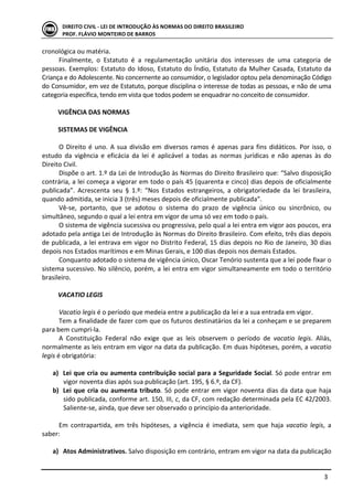  
	
   3	
  
DIREITO	
  CIVIL	
  -­‐	
  LEI	
  DE	
  INTRODUÇÃO	
  ÀS	
  NORMAS	
  DO	
  DIREITO	
  BRASILEIRO	
  
PROF.	
  FLÁVIO	
  MONTEIRO	
  DE	
  BARROS	
  
cronológica	
  ou	
  matéria.	
  
Finalmente,	
   o	
   Estatuto	
   é	
   a	
   regulamentação	
   unitária	
   dos	
   interesses	
   de	
   uma	
   categoria	
   de	
  
pessoas.	
  Exemplos:	
  Estatuto	
  do	
  Idoso,	
  Estatuto	
  do	
  Índio,	
  Estatuto	
  da	
  Mulher	
  Casada,	
  Estatuto	
  da	
  
Criança	
  e	
  do	
  Adolescente.	
  No	
  concernente	
  ao	
  consumidor,	
  o	
  legislador	
  optou	
  pela	
  denominação	
  Código	
  
do	
  Consumidor,	
  em	
  vez	
  de	
  Estatuto,	
  porque	
  disciplina	
  o	
  interesse	
  de	
  todas	
  as	
  pessoas,	
  e	
  não	
  de	
  uma	
  
categoria	
  específica,	
  tendo	
  em	
  vista	
  que	
  todos	
  podem	
  se	
  enquadrar	
  no	
  conceito	
  de	
  consumidor.	
  	
  
	
  
VIGÊNCIA	
  DAS	
  NORMAS	
  
	
  
SISTEMAS	
  DE	
  VIGÊNCIA	
  
	
  
O	
  Direito	
  é	
  uno.	
  A	
  sua	
  divisão	
  em	
  diversos	
  ramos	
  é	
  apenas	
  para	
  fins	
  didáticos.	
  Por	
  isso,	
  o	
  
estudo	
   da	
   vigência	
   e	
   eficácia	
   da	
   lei	
   é	
   aplicável	
   a	
   todas	
   as	
   normas	
   jurídicas	
   e	
   não	
   apenas	
   às	
   do	
  
Direito	
  Civil.	
  	
  
Dispõe	
  o	
  art.	
  1.º	
  da	
  Lei	
  de	
  Introdução	
  às	
  Normas	
  do	
  Direito	
  Brasileiro	
  que:	
  “Salvo	
  disposição	
  
contrária,	
  a	
  lei	
  começa	
  a	
  vigorar	
  em	
  todo	
  o	
  país	
  45	
  (quarenta	
  e	
  cinco)	
  dias	
  depois	
  de	
  oficialmente	
  
publicada”.	
   Acrescenta	
   seu	
   §	
   1.º:	
   “Nos	
   Estados	
   estrangeiros,	
   a	
   obrigatoriedade	
   da	
   lei	
   brasileira,	
  
quando	
  admitida,	
  se	
  inicia	
  3	
  (três)	
  meses	
  depois	
  de	
  oficialmente	
  publicada”.	
  	
  
Vê-­‐se,	
   portanto,	
   que	
   se	
   adotou	
   o	
   sistema	
   do	
   prazo	
   de	
   vigência	
   único	
   ou	
   sincrônico,	
   ou	
  
simultâneo,	
  segundo	
  o	
  qual	
  a	
  lei	
  entra	
  em	
  vigor	
  de	
  uma	
  só	
  vez	
  em	
  todo	
  o	
  país.	
  
O	
  sistema	
  de	
  vigência	
  sucessiva	
  ou	
  progressiva,	
  pelo	
  qual	
  a	
  lei	
  entra	
  em	
  vigor	
  aos	
  poucos,	
  era	
  
adotado	
  pela	
  antiga	
  Lei	
  de	
  Introdução	
  às	
  Normas	
  do	
  Direito	
  Brasileiro.	
  Com	
  efeito,	
  três	
  dias	
  depois	
  
de	
  publicada,	
  a	
  lei	
  entrava	
  em	
  vigor	
  no	
  Distrito	
  Federal,	
  15	
  dias	
  depois	
  no	
  Rio	
  de	
  Janeiro,	
  30	
  dias	
  
depois	
  nos	
  Estados	
  marítimos	
  e	
  em	
  Minas	
  Gerais,	
  e	
  100	
  dias	
  depois	
  nos	
  demais	
  Estados.	
  	
  
Conquanto	
  adotado	
  o	
  sistema	
  de	
  vigência	
  único,	
  Oscar	
  Tenório	
  sustenta	
  que	
  a	
  lei	
  pode	
  fixar	
  o	
  
sistema	
  sucessivo.	
  No	
  silêncio,	
  porém,	
  a	
  lei	
  entra	
  em	
  vigor	
  simultaneamente	
  em	
  todo	
  o	
  território	
  
brasileiro.	
  	
  
	
  
VACATIO	
  LEGIS	
  
	
  
Vacatio	
  legis	
  é	
  o	
  período	
  que	
  medeia	
  entre	
  a	
  publicação	
  da	
  lei	
  e	
  a	
  sua	
  entrada	
  em	
  vigor.	
  	
  
Tem	
  a	
  finalidade	
  de	
  fazer	
  com	
  que	
  os	
  futuros	
  destinatários	
  da	
  lei	
  a	
  conheçam	
  e	
  se	
  preparem	
  
para	
  bem	
  cumpri-­‐la.	
  	
  
A	
   Constituição	
   Federal	
   não	
   exige	
   que	
   as	
   leis	
   observem	
   o	
   período	
   de	
   vacatio	
   legis.	
   Aliás,	
  
normalmente	
  as	
  leis	
  entram	
  em	
  vigor	
  na	
  data	
  da	
  publicação.	
  Em	
  duas	
  hipóteses,	
  porém,	
  a	
  vacatio	
  
legis	
  é	
  obrigatória:	
  
	
  
a) Lei	
  que	
  cria	
  ou	
  aumenta	
  contribuição	
  social	
  para	
  a	
  Seguridade	
  Social.	
  Só	
  pode	
  entrar	
  em	
  
vigor	
  noventa	
  dias	
  após	
  sua	
  publicação	
  (art.	
  195,	
  §	
  6.º,	
  da	
  CF).	
  	
  
b) Lei	
  que	
  cria	
  ou	
  aumenta	
  tributo.	
  Só	
  pode	
  entrar	
  em	
  vigor	
  noventa	
  dias	
  da	
  data	
  que	
  haja	
  
sido	
  publicada,	
  conforme	
  art.	
  150,	
  III,	
  c,	
  da	
  CF,	
  com	
  redação	
  determinada	
  pela	
  EC	
  42/2003.	
  
Saliente-­‐se,	
  ainda,	
  que	
  deve	
  ser	
  observado	
  o	
  princípio	
  da	
  anterioridade.	
  
	
  
Em	
   contrapartida,	
   em	
   três	
   hipóteses,	
   a	
   vigência	
   é	
   imediata,	
   sem	
   que	
   haja	
   vacatio	
   legis,	
   a	
  
saber:	
  	
  
	
  
a) Atos	
  Administrativos.	
  Salvo	
  disposição	
  em	
  contrário,	
  entram	
  em	
  vigor	
  na	
  data	
  da	
  publicação	
  
 