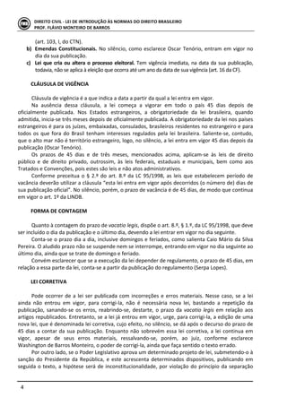  
	
   4	
  
DIREITO	
  CIVIL	
  -­‐	
  LEI	
  DE	
  INTRODUÇÃO	
  ÀS	
  NORMAS	
  DO	
  DIREITO	
  BRASILEIRO	
  
PROF.	
  FLÁVIO	
  MONTEIRO	
  DE	
  BARROS	
  
(art.	
  103,	
  I,	
  do	
  CTN).	
  
b) Emendas	
  Constitucionais.	
  No	
  silêncio,	
  como	
  esclarece	
  Oscar	
  Tenório,	
  entram	
  em	
  vigor	
  no	
  
dia	
  da	
  sua	
  publicação.	
  	
  
c) Lei	
  que	
  cria	
  ou	
  altera	
  o	
  processo	
  eleitoral.	
  Tem	
  vigência	
  imediata,	
  na	
  data	
  da	
  sua	
  publicação,	
  
todavia,	
  não	
  se	
  aplica	
  à	
  eleição	
  que	
  ocorra	
  até	
  um	
  ano	
  da	
  data	
  de	
  sua	
  vigência	
  (art.	
  16	
  da	
  CF).	
  
	
  
CLÁUSULA	
  DE	
  VIGÊNCIA	
  
	
  
Cláusula	
  de	
  vigência	
  é	
  a	
  que	
  indica	
  a	
  data	
  a	
  partir	
  da	
  qual	
  a	
  lei	
  entra	
  em	
  vigor.	
  
Na	
   ausência	
   dessa	
   cláusula,	
   a	
   lei	
   começa	
   a	
   vigorar	
   em	
   todo	
   o	
   país	
   45	
   dias	
   depois	
   de	
  
oficialmente	
   publicada.	
   Nos	
   Estados	
   estrangeiros,	
   a	
   obrigatoriedade	
   da	
   lei	
   brasileira,	
   quando	
  
admitida,	
  inicia-­‐se	
  três	
  meses	
  depois	
  de	
  oficialmente	
  publicada.	
  A	
  obrigatoriedade	
  da	
  lei	
  nos	
  países	
  
estrangeiros	
  é	
  para	
  os	
  juízes,	
  embaixadas,	
  consulados,	
  brasileiros	
  residentes	
  no	
  estrangeiro	
  e	
  para	
  
todos	
  os	
  que	
  fora	
  do	
  Brasil	
  tenham	
  interesses	
  regulados	
  pela	
  lei	
  brasileira.	
  Saliente-­‐se,	
  contudo,	
  
que	
  o	
  alto	
  mar	
  não	
  é	
  território	
  estrangeiro,	
  logo,	
  no	
  silêncio,	
  a	
  lei	
  entra	
  em	
  vigor	
  45	
  dias	
  depois	
  da	
  
publicação	
  (Oscar	
  Tenório).	
  	
  
Os	
   prazos	
   de	
   45	
   dias	
   e	
   de	
   três	
   meses,	
   mencionados	
   acima,	
   aplicam-­‐se	
   às	
   leis	
   de	
   direito	
  
público	
   e	
   de	
   direito	
   privado,	
   outrossim,	
   às	
   leis	
   federais,	
   estaduais	
   e	
   municipais,	
   bem	
   como	
   aos	
  
Tratados	
  e	
  Convenções,	
  pois	
  estes	
  são	
  leis	
  e	
  não	
  atos	
  administrativos.	
  
Conforme	
  preceitua	
  o	
  §	
  2.º	
  do	
  art.	
  8.º	
  da	
  LC	
  95/1998,	
  as	
  leis	
  que	
  estabelecem	
  período	
  de	
  
vacância	
  deverão	
  utilizar	
  a	
  cláusula	
  “esta	
  lei	
  entra	
  em	
  vigor	
  após	
  decorridos	
  (o	
  número	
  de)	
  dias	
  de	
  
sua	
  publicação	
  oficial”.	
  No	
  silêncio,	
  porém,	
  o	
  prazo	
  de	
  vacância	
  é	
  de	
  45	
  dias,	
  de	
  modo	
  que	
  continua	
  
em	
  vigor	
  o	
  art.	
  1º	
  da	
  LINDB.	
  
	
  
FORMA	
  DE	
  CONTAGEM	
  
	
  
Quanto	
  à	
  contagem	
  do	
  prazo	
  de	
  vacatio	
  legis,	
  dispõe	
  o	
  art.	
  8.º,	
  §	
  1.º,	
  da	
  LC	
  95/1998,	
  que	
  deve	
  
ser	
  incluído	
  o	
  dia	
  da	
  publicação	
  e	
  o	
  último	
  dia,	
  devendo	
  a	
  lei	
  entrar	
  em	
  vigor	
  no	
  dia	
  seguinte.	
  
Conta-­‐se	
  o	
  prazo	
  dia	
  a	
  dia,	
  inclusive	
  domingos	
  e	
  feriados,	
  como	
  salienta	
  Caio	
  Mário	
  da	
  Silva	
  
Pereira.	
  O	
  aludido	
  prazo	
  não	
  se	
  suspende	
  nem	
  se	
  interrompe,	
  entrando	
  em	
  vigor	
  no	
  dia	
  seguinte	
  ao	
  
último	
  dia,	
  ainda	
  que	
  se	
  trate	
  de	
  domingo	
  e	
  feriado.	
  
Convém	
  esclarecer	
  que	
  se	
  a	
  execução	
  da	
  lei	
  depender	
  de	
  regulamento,	
  o	
  prazo	
  de	
  45	
  dias,	
  em	
  
relação	
  a	
  essa	
  parte	
  da	
  lei,	
  conta-­‐se	
  a	
  partir	
  da	
  publicação	
  do	
  regulamento	
  (Serpa	
  Lopes).	
  
	
  
LEI	
  CORRETIVA	
  
	
  
Pode	
  ocorrer	
  de	
  a	
  lei	
  ser	
  publicada	
  com	
  incorreções	
  e	
  erros	
  materiais.	
  Nesse	
  caso,	
  se	
  a	
  lei	
  
ainda	
   não	
   entrou	
   em	
   vigor,	
   para	
   corrigi-­‐la,	
   não	
   é	
   necessária	
   nova	
   lei,	
   bastando	
   a	
   repetição	
   da	
  
publicação,	
  sanando-­‐se	
  os	
  erros,	
  reabrindo-­‐se,	
  destarte,	
  o	
  prazo	
  da	
  vacatio	
  legis	
  em	
  relação	
  aos	
  
artigos	
  republicados.	
  Entretanto,	
  se	
  a	
  lei	
  já	
  entrou	
  em	
  vigor,	
  urge,	
  para	
  corrigi-­‐la,	
  a	
  edição	
  de	
  uma	
  
nova	
  lei,	
  que	
  é	
  denominada	
  lei	
  corretiva,	
  cujo	
  efeito,	
  no	
  silêncio,	
  se	
  dá	
  após	
  o	
  decurso	
  do	
  prazo	
  de	
  
45	
  dias	
  a	
  contar	
  da	
  sua	
  publicação.	
  Enquanto	
  não	
  sobrevém	
  essa	
  lei	
  corretiva,	
  a	
  lei	
  continua	
  em	
  
vigor,	
   apesar	
   de	
   seus	
   erros	
   materiais,	
   ressalvando-­‐se,	
   porém,	
   ao	
   juiz,	
   conforme	
   esclarece	
  
Washington	
  de	
  Barros	
  Monteiro,	
  o	
  poder	
  de	
  corrigi-­‐la,	
  ainda	
  que	
  faça	
  sentido	
  o	
  texto	
  errado.	
  
Por	
  outro	
  lado,	
  se	
  o	
  Poder	
  Legislativo	
  aprova	
  um	
  determinado	
  projeto	
  de	
  lei,	
  submetendo-­‐o	
  à	
  
sanção	
  do	
  Presidente	
  da	
  República,	
  e	
  este	
  acrescenta	
  determinados	
  dispositivos,	
  publicando	
  em	
  
seguida	
  o	
  texto,	
  a	
  hipótese	
  será	
  de	
  inconstitucionalidade,	
  por	
  violação	
  do	
  princípio	
  da	
  separação	
  
 