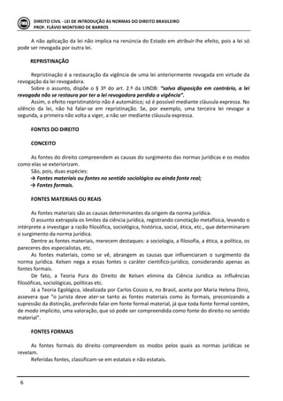  
	
   6	
  
DIREITO	
  CIVIL	
  -­‐	
  LEI	
  DE	
  INTRODUÇÃO	
  ÀS	
  NORMAS	
  DO	
  DIREITO	
  BRASILEIRO	
  
PROF.	
  FLÁVIO	
  MONTEIRO	
  DE	
  BARROS	
  
A	
  não	
  aplicação	
  da	
  lei	
  não	
  implica	
  na	
  renúncia	
  do	
  Estado	
  em	
  atribuir-­‐lhe	
  efeito,	
  pois	
  a	
  lei	
  só	
  
pode	
  ser	
  revogada	
  por	
  outra	
  lei.	
  
	
  
REPRISTINAÇÃO	
  
	
  
Repristinação	
  é	
  a	
  restauração	
  da	
  vigência	
  de	
  uma	
  lei	
  anteriormente	
  revogada	
  em	
  virtude	
  da	
  
revogação	
  da	
  lei	
  revogadora.	
  	
  
Sobre	
  o	
  assunto,	
  dispõe	
  o	
  §	
  3º	
  do	
  art.	
  2.º	
  da	
  LINDB:	
  “salvo	
  disposição	
  em	
  contrário,	
  a	
  lei	
  
revogada	
  não	
  se	
  restaura	
  por	
  ter	
  a	
  lei	
  revogadora	
  perdido	
  a	
  vigência”.	
  	
  
Assim,	
  o	
  efeito	
  repristinatório	
  não	
  é	
  automático;	
  só	
  é	
  possível	
  mediante	
  cláusula	
  expressa.	
  No	
  
silêncio	
   da	
   lei,	
   não	
   há	
   falar-­‐se	
   em	
   repristinação.	
   Se,	
   por	
   exemplo,	
   uma	
   terceira	
   lei	
   revogar	
   a	
  
segunda,	
  a	
  primeira	
  não	
  volta	
  a	
  viger,	
  a	
  não	
  ser	
  mediante	
  cláusula	
  expressa.	
  
	
  
FONTES	
  DO	
  DIREITO	
  
	
  
CONCEITO	
  
	
  
As	
  fontes	
  do	
  direito	
  compreendem	
  as	
  causas	
  do	
  surgimento	
  das	
  normas	
  jurídicas	
  e	
  os	
  modos	
  
como	
  elas	
  se	
  exteriorizam.	
  
São,	
  pois,	
  duas	
  espécies:	
  
→	
  Fontes	
  materiais	
  ou	
  fontes	
  no	
  sentido	
  sociológico	
  ou	
  ainda	
  fonte	
  real;	
  
→	
  Fontes	
  formais.	
  
	
  
FONTES	
  MATERIAIS	
  OU	
  REAIS	
  
	
  	
  
As	
  fontes	
  materiais	
  são	
  as	
  causas	
  determinantes	
  da	
  origem	
  da	
  norma	
  jurídica.	
  
O	
  assunto	
  extrapola	
  os	
  limites	
  da	
  ciência	
  jurídica,	
  registrando	
  conotação	
  metafísica,	
  levando	
  o	
  
intérprete	
  a	
  investigar	
  a	
  razão	
  filosófica,	
  sociológica,	
  histórica,	
  social,	
  ética,	
  etc.,	
  que	
  determinaram	
  
o	
  surgimento	
  da	
  norma	
  jurídica.	
  
Dentre	
  as	
  fontes	
  materiais,	
  merecem	
  destaques:	
  a	
  sociologia,	
  a	
  filosofia,	
  a	
  ética,	
  a	
  política,	
  os	
  
pareceres	
  dos	
  especialistas,	
  etc.	
  
As	
   fontes	
   materiais,	
   como	
   se	
   vê,	
   abrangem	
   as	
   causas	
   que	
   influenciaram	
   o	
   surgimento	
   da	
  
norma	
   jurídica.	
   Kelsen	
   nega	
   a	
   essas	
   fontes	
   o	
   caráter	
   científico-­‐jurídico,	
   considerando	
   apenas	
   as	
  
fontes	
  formais.	
  
De	
   fato,	
   a	
   Teoria	
   Pura	
   do	
   Direito	
   de	
   Kelsen	
   elimina	
   da	
   Ciência	
   Jurídica	
   as	
   influências	
  
filosóficas,	
  sociológicas,	
  políticas	
  etc.	
  
Já	
  a	
  Teoria	
  Egológica,	
  idealizada	
  por	
  Carlos	
  Cossio	
  e,	
  no	
  Brasil,	
  aceita	
  por	
  Maria	
  Helena	
  Diniz,	
  
assevera	
   que	
   “o	
   jurista	
   deve	
   ater-­‐se	
   tanto	
   as	
   fontes	
   materiais	
   como	
   às	
   formais,	
   preconizando	
   a	
  
supressão	
  da	
  distinção,	
  preferindo	
  falar	
  em	
  fonte	
  formal-­‐material,	
  já	
  que	
  toda	
  fonte	
  formal	
  contém,	
  
de	
  modo	
  implícito,	
  uma	
  valoração,	
  que	
  só	
  pode	
  ser	
  compreendida	
  como	
  fonte	
  do	
  direito	
  no	
  sentido	
  
material”.	
  
	
  
FONTES	
  FORMAIS	
  
	
  
As	
   fontes	
   formais	
   do	
   direito	
   compreendem	
   os	
   modos	
   pelos	
   quais	
   as	
   normas	
   jurídicas	
   se	
  
revelam.	
  
Referidas	
  fontes,	
  classificam-­‐se	
  em	
  estatais	
  e	
  não	
  estatais.	
  
 