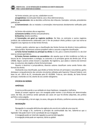  
	
   7	
  
DIREITO	
  CIVIL	
  -­‐	
  LEI	
  DE	
  INTRODUÇÃO	
  ÀS	
  NORMAS	
  DO	
  DIREITO	
  BRASILEIRO	
  
PROF.	
  FLÁVIO	
  MONTEIRO	
  DE	
  BARROS	
  
	
  
As	
  fontes	
  estatais,	
  por	
  sua	
  vez,	
  subdividem-­‐se	
  em:	
  
a)	
  Legislativas:	
  Constituição	
  Federal,	
  Leis	
  e	
  Atos	
  Administrativos;	
  
b)	
  Jurisprudenciais:	
  são	
  as	
  decisões	
  uniformes	
  dos	
  tribunais.	
  Exemplos:	
  súmulas,	
  precedentes	
  
judiciais	
  etc.	
  
c)	
  Convencionais:	
  são	
  os	
  tratados	
  e	
  convenções	
  internacionais	
  devidamente	
  ratificados	
  pelo	
  
Brasil.	
  
	
  
As	
  fontes	
  não-­‐estatais	
  são	
  as	
  seguintes:	
  
a)	
  Costume	
  Jurídico:	
  direito	
  consuetudinário;	
  
b)	
  Doutrina:	
  direito	
  científico;	
  
c)	
   Convenções	
   em	
   geral	
   ou	
   negócios	
   jurídicos.	
   De	
   fato,	
   os	
   contratos	
   e	
   outros	
   negócios	
  
jurídicos	
  são	
  evidentemente	
  celebrados	
  com	
  o	
  fim	
  de	
  produzir	
  efeito	
  jurídico	
  e	
  por	
  isso	
  torna-­‐se	
  
inegável	
  o	
  seu	
  ingresso	
  no	
  rol	
  das	
  fontes	
  formais.	
  
	
  
Convém,	
  porém,	
  salientar	
  que	
  a	
  classificação	
  das	
  fontes	
  formais	
  do	
  direito	
  é	
  tema	
  polêmico	
  
no	
  cenário	
  jurídico.	
  Numerosos	
  autores	
  propõem	
  sobre	
  o	
  assunto	
  a	
  seguinte	
  classificação:	
  
a)	
  Fonte	
  formal	
  imediata	
  ou	
  principal	
  ou	
  direta:	
  é	
  a	
  lei,	
  pois	
  o	
  sistema	
  brasileiro	
  é	
  o	
  do	
  Civil	
  
Law	
  ou	
  romano	
  germânico.	
  
b)	
  Fontes	
  formais	
  mediatas	
  ou	
  secundárias:	
  são	
  aquelas	
  que	
  só	
  têm	
  incidência	
  na	
  falta	
  ou	
  
lacuna	
  da	
  lei.	
  Compreendem	
  a	
  analogia,	
  os	
  costumes	
  e	
  os	
  princípios	
  gerais	
  do	
  direito	
  (art.	
  4º	
  da	
  
LINDB).	
  Alguns	
  autores	
  ainda	
  incluem	
  a	
  equidade.	
  Na	
  Inglaterra,	
  que	
  adota	
  o	
  sistema	
  da	
  Common	
  
Law,	
  os	
  costumes	
  são	
  erigidos	
  a	
  fonte	
  formal	
  principal.	
  
Quanto	
   à	
   doutrina	
   e	
   jurisprudência,	
   diversos	
   autores	
   classificam	
   como	
   sendo	
   fontes	
   não-­‐
formais	
  do	
  direito.	
  
Analisando	
  essa	
  classificação,	
  que	
  divide	
  as	
  fontes	
  formais	
  em	
  principais	
  e	
  secundárias,	
  ganha	
  
destaque	
  o	
  enquadramento	
  das	
  súmulas	
  vinculantes	
  editadas	
  pelo	
  Supremo	
  Tribunal	
  Federal,	
  com	
  
base	
   no	
   art.	
   103-­‐A	
   da	
   CF,	
   introduzida	
   pela	
   EC	
   45/2004.	
   Trata-­‐se,	
   sem	
   dúvida,	
   de	
   fonte	
   formal	
  
principal,	
  nivelando-­‐se	
  à	
  lei,	
  diante	
  do	
  seu	
  caráter	
  obrigatório.	
  
	
  
EFICÁCIA	
  DA	
  NORMA	
  
	
  
HIPÓTESES	
  
	
  
A	
  norma	
  jurídica	
  perde	
  a	
  sua	
  validade	
  em	
  duas	
  hipóteses:	
  revogação	
  e	
  ineficácia.	
  
Desde	
  já	
  cumpre	
  registrar	
  que	
  a	
  lei	
  revogada	
  pode	
  manter	
  a	
  sua	
  eficácia	
  em	
  determinados	
  
casos.	
   De	
   fato,	
   ela	
   continua	
   sendo	
   aplicada	
   aos	
   casos	
   em	
   que	
   há	
   direito	
   adquirido,	
   ato	
   jurídico	
  
perfeito	
  e	
  coisa	
  julgada.	
  	
  
Em	
  contrapartida,	
  a	
  lei	
  em	
  vigor,	
  às	
  vezes,	
  não	
  goza	
  de	
  eficácia,	
  conforme	
  veremos	
  adiante.	
  
	
  
REVOGAÇÃO	
  
	
  
Revogação	
  é	
  a	
  cessação	
  definitiva	
  da	
  vigência	
  de	
  uma	
  lei	
  em	
  razão	
  de	
  uma	
  nova	
  lei.	
  	
  
	
  Só	
   a	
   lei	
   revoga	
   a	
   lei,	
   conforme	
   o	
   princípio	
   da	
   continuidade	
   das	
   leis.	
   Saliente-­‐se	
   que	
   o	
  
legislador	
  não	
  pode	
  inserir	
  na	
  lei	
  a	
  proibição	
  de	
  sua	
  revogação.	
  
A	
  revogação	
  pode	
  ser	
  total	
  (ab-­‐rogação)	
  ou	
  parcial	
  (derrogação).	
  
A	
  revogação	
  ainda	
  pode	
  ser	
  expressa,	
  tácita	
  ou	
  global.	
  	
  
 