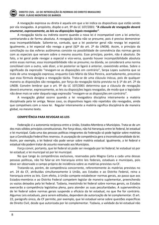  
	
   8	
  
DIREITO	
  CIVIL	
  -­‐	
  LEI	
  DE	
  INTRODUÇÃO	
  ÀS	
  NORMAS	
  DO	
  DIREITO	
  BRASILEIRO	
  
PROF.	
  FLÁVIO	
  MONTEIRO	
  DE	
  BARROS	
  
A	
  revogação	
  expressa	
  ou	
  direta	
  é	
  aquela	
  em	
  que	
  a	
  lei	
  indica	
  os	
  dispositivos	
  que	
  estão	
  sendo	
  
por	
  ela	
  revogados.	
  A	
  propósito,	
  dispõe	
  o	
  art.	
  9º	
  da	
  LC	
  107/2001:	
  “A	
  cláusula	
  de	
  revogação	
  deverá	
  
enumerar,	
  expressamente,	
  as	
  leis	
  ou	
  disposições	
  legais	
  revogadas”.	
  	
  
A	
  revogação	
  tácita	
  ou	
  indireta	
  ocorre	
  quando	
  a	
  nova	
  lei	
  é	
  incompatível	
  com	
  a	
  lei	
  anterior,	
  
contrariando-­‐a	
  de	
  forma	
  absoluta.	
  A	
  revogação	
  tácita	
  não	
  se	
  presume,	
  pois	
  é	
  preciso	
  demonstrar	
  
essa	
   incompatibilidade.	
   Saliente-­‐se,	
   contudo,	
   que	
   a	
   lei	
   posterior	
   geral	
   não	
   revoga	
   lei	
   especial.	
  
Igualmente,	
   a	
   lei	
   especial	
   não	
   revoga	
   a	
   geral	
   (§2º	
   do	
   art.	
   2º	
   da	
   LINDB).	
   Assim,	
   o	
   princípio	
   da	
  
conciliação	
  ou	
  das	
  esferas	
  autônomas	
  consiste	
  na	
  possibilidade	
  de	
  convivência	
  das	
  normas	
  gerais	
  
com	
  as	
  especiais	
  que	
  versem	
  sobre	
  o	
  mesmo	
  assunto.	
  Esse	
  princípio,	
  porém,	
  não	
  é	
  absoluto.	
  De	
  
fato,	
  a	
  lei	
  geral	
  pode	
  revogar	
  a	
  especial	
  e	
  vice-­‐versa,	
  quando	
  houver	
  incompatibilidade	
  absoluta	
  
entre	
  essas	
  normas;	
  essa	
  incompatibilidade	
  não	
  se	
  presume;	
  na	
  dúvida,	
  se	
  considerará	
  uma	
  norma	
  
conciliável	
  com	
  a	
  outra,	
  vale	
  dizer,	
  a	
  lei	
  posterior	
  se	
  ligará	
  à	
  anterior,	
  coexistindo	
  ambas.	
  Sobre	
  o	
  
significado	
  da	
  expressão	
  “revogam-­‐se	
  as	
  disposições	
  em	
  contrário”,	
  Serpa	
  Lopes	
  sustenta	
  que	
  se	
  
trata	
  de	
  uma	
  revogação	
  expressa,	
  enquanto	
  Caio	
  Mário	
  da	
  Silva	
  Pereira,	
  acertadamente,	
  preconiza	
  
que	
  essa	
  fórmula	
  designa	
  a	
  revogação	
  tácita.	
  Trata-­‐se	
  de	
  uma	
  cláusula	
  inócua,	
  pois	
  de	
  qualquer	
  
maneira	
  as	
  disposições	
  são	
  revogadas,	
  por	
  força	
  da	
  revogação	
  tácita	
  prevista	
  no	
  §	
  1º	
  do	
  art.	
  2º	
  da	
  
LINDB.	
   Convém	
   lembrar	
   que	
   o	
   art.	
   9º	
   da	
   LC	
   107/2001	
   determina	
   que	
   a	
   cláusula	
   de	
   revogação	
  
deverá	
  enumerar,	
  expressamente,	
  as	
  leis	
  ou	
  disposições	
  legais	
  revogadas,	
  de	
  modo	
  que	
  o	
  legislador	
  
não	
  deve	
  mais	
  se	
  valer	
  daquela	
  vaga	
  expressão	
  “revogam-­‐se	
  as	
  disposições	
  em	
  contrário”.	
  
A	
   revogação	
   global	
   ocorre	
   quando	
   a	
   lei	
   revogadora	
   disciplina	
   inteiramente	
   a	
   matéria	
  
disciplinada	
  pela	
  lei	
  antiga.	
  Nesse	
  caso,	
  os	
  dispositivos	
  legais	
  não	
  repetidos	
  são	
  revogados,	
  ainda	
  
que	
  compatíveis	
  com	
  a	
  nova	
  lei.	
  	
  Regular	
  inteiramente	
  a	
  matéria	
  significa	
  discipliná-­‐la	
  de	
  maneira	
  
global,	
  no	
  mesmo	
  texto.	
  	
  
	
  
COMPETÊNCIA	
  PARA	
  REVOGAR	
  AS	
  LEIS	
   	
  
	
  
Federação	
  é	
  a	
  autonomia	
  recíproca	
  entre	
  a	
  União,	
  Estados-­‐Membros	
  e	
  Municípios.	
  Trata-­‐se	
  de	
  um	
  
dos	
  mais	
  sólidos	
  princípios	
  constitucionais.	
  Por	
  força	
  disso,	
  não	
  há	
  hierarquia	
  entre	
  lei	
  federal,	
  lei	
  estadual	
  
e	
  lei	
  municipal.	
  Cada	
  uma	
  das	
  pessoas	
  políticas	
  integrantes	
  da	
  Federação	
  só	
  pode	
  legislar	
  sobre	
  matérias	
  
que	
  a	
  Constituição	
  Federal	
  lhes	
  reservou.	
  A	
  usurpação	
  de	
  competência	
  gera	
  a	
  inconstitucionalidade	
  da	
  lei.	
  
Assim,	
  por	
  exemplo,	
  a	
  lei	
  federal	
  não	
  pode	
  versar	
  sobre	
  matéria	
  estadual.	
  Igualmente,	
  a	
  lei	
  federal	
  e	
  
estadual	
  não	
  podem	
  tratar	
  de	
  assunto	
  reservado	
  aos	
  Municípios.	
  	
  
Força	
  convir,	
  portanto,	
  que	
  lei	
  federal	
  só	
  pode	
  ser	
  revogada	
  por	
  lei	
  federal;	
  lei	
  estadual	
  só	
  por	
  
lei	
  estadual;	
  e	
  lei	
  municipal	
  só	
  por	
  lei	
  municipal.	
  	
  
No	
  que	
  tange	
  às	
  competências	
  exclusivas,	
  reservadas	
  pela	
  Magna	
  Carta	
  a	
  cada	
  uma	
  dessas	
  
pessoas	
   políticas,	
   não	
   há	
   falar-­‐se	
   em	
   hierarquia	
   entre	
   leis	
   federais,	
   estaduais	
   e	
   municipais,	
   pois	
  
deve	
  ser	
  observado	
  o	
  campo	
  próprio	
  de	
  incidência	
  sobre	
  as	
  matérias	
  previstas	
  na	
  CF.	
  
Tratando-­‐se,	
  porém,	
  de	
  competência	
  concorrente,	
  referentemente	
  às	
  matérias	
  previstas	
  no	
  
art.	
   24	
   da	
   CF,	
   atribuídas	
   simultaneamente	
   à	
   União,	
   aos	
   Estados	
   e	
   ao	
   Distrito	
   Federal,	
   reina	
   a	
  
hierarquia	
  entre	
  as	
  leis.	
  Com	
  efeito,	
  à	
  União	
  compete	
  estabelecer	
  normas	
  gerais,	
  ao	
  passo	
  que	
  aos	
  
Estados-­‐membros	
  e	
  ao	
  Distrito	
  Federal	
  competem	
  legislar	
  de	
  maneira	
  suplementar,	
  preenchendo	
  
os	
  vazios	
  deixados	
  pela	
  lei	
  federal.	
  Todavia,	
  inexistindo	
  lei	
  federal	
  sobre	
  normas	
  gerais,	
  os	
  Estados	
  
exercerão	
  a	
  competência	
  legislativa	
  plena,	
  para	
  atender	
  as	
  suas	
  peculiaridades.	
  A	
  superveniência	
  
de	
  lei	
  federal	
  sobre	
  normas	
  gerais	
  suspende	
  a	
  eficácia	
  da	
  lei	
  estadual,	
  no	
  que	
  lhe	
  for	
  contrário.	
  
Algumas	
  Leis	
  estaduais,	
  para	
  serem	
  editadas,	
  dependem	
  de	
  autorização	
  de	
  lei	
  complementar.	
  O	
  art.	
  
22,	
  parágrafo	
  único,	
  da	
  CF	
  permite,	
  por	
  exemplo,	
  que	
  lei	
  estadual	
  verse	
  sobre	
  questões	
  específicas	
  
de	
  Direito	
  Civil,	
  desde	
  que	
  autorizada	
  por	
  lei	
  complementar.	
  Todavia,	
  a	
  validade	
  da	
  lei	
  estadual	
  não	
  
 