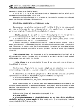  
	
   9	
  
DIREITO	
  CIVIL	
  -­‐	
  LEI	
  DE	
  INTRODUÇÃO	
  ÀS	
  NORMAS	
  DO	
  DIREITO	
  BRASILEIRO	
  
PROF.	
  FLÁVIO	
  MONTEIRO	
  DE	
  BARROS	
  
depende	
  da	
  aprovação	
  do	
  Governo	
  Federal.	
  
O	
  §2º	
  do	
  art.	
  1º	
  da	
  LINDB,	
  que	
  exigia	
  essa	
  aprovação	
  violadora	
  do	
  princípio	
  federativo,	
  foi	
  
revogado	
  expressamente	
  pela	
  Lei	
  12.036/2009.	
  
Finalmente,	
  as	
  normas	
  previstas	
  na	
  CF	
  só	
  podem	
  ser	
  revogadas	
  por	
  emendas	
  constitucionais,	
  
desde	
  que	
  não	
  sejam	
  violadas	
  as	
  cláusulas	
  pétreas.	
  	
  
	
   	
  
PRINCÍPIO	
  DA	
  SEGURANÇA	
  E	
  DA	
  ESTABILIDADE	
  SOCIAL	
  
	
  
De	
  acordo	
  com	
  esse	
  princípio,	
  previsto	
  no	
  art.	
  5º,	
  inc.	
  XXXVI	
  da	
  CF,	
  a	
  lei	
  não	
  pode	
  retroagir	
  
para	
   violar	
   o	
   direito	
   adquirido,	
   o	
   ato	
   jurídico	
   perfeito	
   e	
   a	
   coisa	
   julgada.	
   Devem	
   ser	
   respeitadas,	
  
portanto,	
  as	
  relações	
  jurídicas	
  constituídas	
  sob	
  a	
  égide	
  da	
  lei	
  revogada.	
  	
  
	
  
→	
   Direito	
   Adquirido:	
   é	
   o	
   que	
   pode	
   ser	
   exercido	
   desde	
   já	
   por	
   já	
   ter	
   sido	
   incorporado	
   ao	
  
patrimônio	
  jurídico	
  da	
  pessoa.	
  O	
  §2º	
  do	
  art.6º	
  da	
  LINDB	
  considera	
  também	
  adquirido:	
  
a)	
  O	
  direito	
  sob	
  termo.	
  O	
  art.131	
  do	
  CC	
  também	
  reza	
  que	
  o	
  termo,	
  isto	
  é,	
  o	
  fato	
  futuro	
  e	
  
certo,	
  suspende	
  o	
  exercício,	
  mas	
  não	
  a	
  aquisição	
  do	
  direito.	
  
b)	
  O	
  direito	
  sob	
  condição	
  preestabelecida	
  inalterável	
  a	
  arbítrio	
  de	
  outrem:	
  Trata-­‐se,	
  a	
  rigor,	
  de	
  
termo,	
  porque	
  o	
  fato	
  é	
  futuro	
  e	
  certo,	
  porquanto	
  inalterável	
  pelo	
  arbítrio	
  de	
  outrem.	
  Exemplo:	
  Dar-­‐
te-­‐ei	
  a	
  minha	
  casa	
  no	
  dia	
  que	
  chover,	
  sob	
  a	
  condição	
  de	
  João	
  não	
  impedir	
  que	
  chova.	
  Ora,	
  chover	
  é	
  
um	
  fato	
  certo	
  e	
  inalterável	
  pelo	
  arbítrio	
  de	
  João	
  e,	
  portanto,	
  trata-­‐se	
  de	
  termo,	
  logo	
  o	
  direito	
  é	
  
adquirido.	
  
	
  
→	
  Ato	
  Jurídico	
  Perfeito:	
  é	
  o	
  já	
  consumado	
  de	
  acordo	
  com	
  a	
  lei	
  vigente	
  ao	
  tempo	
  em	
  que	
  se	
  
efetuou.	
  Exemplo:	
  contrato	
  celebrado	
  antes	
  da	
  promulgação	
  do	
  Código	
  Civil	
  não	
  é	
  regido	
  por	
  este	
  
diploma	
  legal,	
  e	
  sim	
  pelo	
  Código	
  Civil	
  anterior.	
  
	
  
→	
   Coisa	
   Julgada:	
   é	
   a	
   sentença	
   judicial	
   de	
   que	
   já	
   não	
   caiba	
   mais	
   recurso.	
   É,	
   pois,	
   a	
  
imutabilidade	
  da	
  sentença.	
  
	
  
Atente-­‐se	
   que	
   a	
   Magna	
   Carta	
   não	
   impede	
   a	
   edição	
   de	
   leis	
   retroativas;	
   veda	
   apenas	
   a	
  
retroatividade	
  que	
  atinja	
  o	
  direito	
  adquirido,	
  o	
  ato	
  jurídico	
  perfeito	
  e	
  a	
  coisa	
  julgada.	
  	
  
	
  
A	
   retroatividade,	
   consistente	
   na	
   aplicação	
   da	
   lei	
   a	
   fatos	
   ocorridos	
   antes	
   da	
   sua	
   vigência,	
  
conforme	
  ensinamento	
  do	
  Min.	
  Celso	
  de	
  Melo,	
  é	
  possível	
  mediante	
  dois	
  requisitos:	
  
a)	
  cláusula	
  expressa	
  de	
  retroatividade;	
  
b)	
  respeito	
  ao	
  direito	
  adquirido,	
  ato	
  jurídico	
  perfeito	
  e	
  coisa	
  julgada.	
  
	
  
Assim,	
  a	
  retroatividade	
  não	
  se	
  presume,	
  deve	
  resultar	
  de	
  texto	
  expresso	
  em	
  lei	
  e	
  desde	
  que	
  
não	
  viole	
  o	
  direito	
  adquirido,	
  o	
  ato	
  jurídico	
  perfeito	
  e	
  a	
  coisa	
  julgada.	
  Abre-­‐se	
  exceção	
  à	
  lei	
  penal	
  
benéfica,	
   cuja	
   retroatividade	
   é	
   automática,	
   vale	
   dizer,	
   independe	
   de	
   texto	
   expresso,	
   violando	
  
inclusive	
  a	
  coisa	
  julgada.	
  	
  
	
  
Podemos	
  então	
  elencar	
  três	
  situações	
  de	
  retroatividade	
  da	
  lei:	
  	
  
a)	
  lei	
  penal	
  benéfica;	
  
b)	
  lei	
  com	
  cláusula	
  expressa	
  de	
  retroatividade,	
  desde	
  que	
  não	
  viole	
  o	
  direito	
  adquirido,	
  o	
  
ato	
   jurídico	
   perfeito	
   e	
   a	
   coisa	
   julgada.	
   Na	
   área	
   penal,	
   porém,	
   é	
   terminantemente	
   vedada	
   a	
  
retroatividade	
  de	
  lei	
  desfavorável	
  ao	
  réu.	
  
 