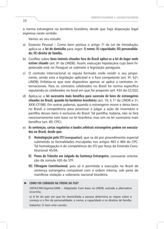 Roberto Figueiredo e Luciano Figueiredo

30

a norma estrangeira no território brasileiro, desde que haja disposição legal
expressa neste sentido.
Vamos ao seu estudo:
a)	 Estatuto Pessoal – Como bem pontua o artigo 7º da Lei de Introdução,
aplica-se a lei do domicílio para reger: I) nome; II) capacidade; III) personalida-

de; IV) direito de família.

b)	 Conflito sobre bens imóveis situados fora do Brasil aplica-se a lei do lugar onde
estiver situado (art. 8º da LINDB). Assim, execução hipotecária cujo bem hipotecado está no Paraguai se submete à legislação paraguaia.
c)	 O contrato internacional se reputa formado onde residir o seu proponente, sendo esta a legislação aplicável e o foro competente (art. 9º, §2º,
LINDB). Enfatiza-se que este dispositivo apenas se aplica a contratos internacionais. Para os contratos celebrados no Brasil há norma específica
reputando-os celebrados no local em que foi proposto (art. 435 do CC/02);
d)	 Aplica-se a lei sucessória mais benéfica para sucessão de bens de estrangeiros
situados no Brasil, quando há herdeiros brasileiros (art. 10, § 1º da LINDB e 5º,
XXXI CF/88). Em outras palavras, quando o estrangeiro morre e deixa bens
no Brasil, a competência para processar e julgar a ação de inventário e
partilha desses bens é exclusiva do Brasil. Tal partilha, todavia, não se fará
necessariamente com base na lei brasileira, mas sim na lei sucessória mais
benéfica (art. 89, CPC).
e)	As sentenças, cartas rogatórias e laudos arbitrais estrangeiros podem ser executa-

dos no Brasil, desde que:
I)	 Homologação pelo STJ (exequatur), que se dá por procedimento especial
submetido às formalidades insculpidas nos artigos 483 e 484 do CPC.
Tal homologação é de competência do STJ por força da Emenda Constitucional 45/04.

II)	Prova do Trânsito em Julgado da Sentença Estrangeira, consoante orientação da súmula 420 do STF.

III)	Filtragem Constitucional, pois só é permitida a execução no Brasil de
sentença estrangeira compatível com a ordem interna, sob pena de
manifesta violação a soberania nacional brasileira.
►► Como foi cobrado na prova da FGV?
(Sefaz/MS/Agente/2006 – Adaptada) Com base na LINDB, assinale a alternativa
incorreta.
a) A lei do país em que for domiciliada a pessoa determina as regras sobre o
começo e o fim da personalidade, o nome, a capacidade e os direitos de família.
Gabarito: O item está correto.

 