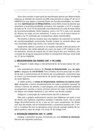 L ei de I ntrod u ç ã o à s N orma s de D ireito B ra s ileiro ( L I N D B )

25

Uma clara exceção à regra geral da repristinação apenas por determinação
expressa, já cobrada em certame da OAB, está prevista no artigo 27 da Lei nº
9.868/99 (Lei que regula o Controle Direto de Constitucionalidade), ao viabilizar uma repristinação por via Oblíqua/Indireta, como efeito anexo da decisão que
reconhece a inconstitucionalidade normativa. Por exemplo, a Lei “A” é revogada pela Lei “B”. A Lei “B” foi declarada inconstitucional em sede de Ação Direta
de Inconstitucionalidade. Nesta hipótese, como a Lei “B” é nula, com decisão
de eficácia, em regra, ex-tunc (retroativa), é como se a Lei B nunca tivesse revogado a Lei “A”, existindo, por consequência, efeito repristinatório.
No entanto, é preciso ressalvar que esta hipótese só é possível no controle
de constitucionalidade concentrado, ficando inviável no controle difuso, que
não contempla efeito erga omnes, mas somente inter partes.
Igualmente, apenas é possível se no aludido controle a decisão possui eficácia retroativa, não sendo aplicado em casos nos quais o STF modula os efeitos decisórios, através da maioria de 2/3 (dois terços) dos seus membros, com
o escopo de assegurar segurança jurídica ou excepcional interesse social (vide
art. 27 da Lei 9.868/99).

3. Obrigatoriedade das Normas (art. 3º da LINDB)
A ninguém é dado alegar o desconhecimento da lei para deixar de cumpri-la.
Este entendimento decorre do Princípio da Obrigatoriedade, que, em regra,
proíbe a alegação do erro de direito. Para o Direito, há uma presunção no sentido de que o conhecimento da lei decorre de sua publicação. Justamente aqui
se insere a já mencionada importância da vacatio legis para maior divulgação
do novel diploma.
A LINDB acolheu o sistema da obrigatoriedade simultânea (ou vigência sincrônica), obrigando a norma, simultaneamente, em todo o território nacional. Tal
sistema é diverso do anterior, o qual pregava uma obrigatoriedade gradativa
ou progressiva, quando a norma, primeiro entrava em vigor no Distrito Federal, depois nos estados litorâneos e, por último, nos demais estados.
Indaga-se: a presunção de conhecimento das leis é absoluta?
Não, pois o próprio ordenamento convive com hipóteses nas quais o erro
de direito (são hipóteses específicas isoladas) é tolerado. Assim, não se pode
alegar desconhecimento da lei, a não ser em casos excepcionais. No direito
civil, foco do estudo, cita-se ilustrativamente: o casamento putativo (art. 1.561,
CC) e o instituto do erro ou ignorância como vício de vontade (defeito do negócio jurídico), regra do artigo 139, inciso III, do Código Civil.

4. Integração Normativa (art. 4º, LINDB)
Integrar é preencher lacunas, consistindo em uma atividade de colmatação.
Decorre das seguintes premissas:

 