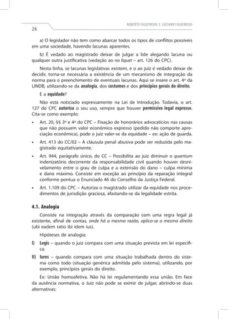 Roberto Figueiredo e Luciano Figueiredo

26

a) O legislador não tem como abarcar todos os tipos de conflitos possíveis
em uma sociedade, havendo lacunas aparentes.
b) É vedado ao magistrado deixar de julgar a lide alegando lacuna ou
qualquer outra justificativa (vedação ao no liquet­ – art. 126 do CPC).
Nesta linha, se lacunas legislativas existem, e o ao juiz é vedado deixar de
decidir, torna-se necessária a existência de um mecanismo de integração da
norma para o preenchimento de eventuais lacunas. Aqui se insere o art. 4º da
LINDB, utilizando-se da analogia, dos costumes e dos princípios gerais do direito.
E a equidade?
Não está noticiado expressamente na Lei de Introdução. Todavia, o art.
127 do CPC autoriza o seu uso, sempre que houver permissivo legal expresso.
Cita-se como exemplo:
•	

Art. 20, §§ 3º e 4º do CPC – Fixação de honorários advocatícios nas causas
que não possuem valor econômico expresso (pedido não comporte apreciação econômica), pode o juiz valer-se da equidade – ex: ação de guarda.

•	

Art. 413 do CC/02 – A cláusula penal abusiva pode ser reduzida pelo magistrado equitativamente.

•	

Art. 944, parágrafo único, do CC – Possibilita ao juiz diminuir o quantum
indenizatório decorrente da responsabilidade civil quando houver desnivelamento entre o grau de culpa e a extensão do dano – culpa mínima
e dano máximo. Consiste em exceção ao princípio da reparação integral
conforme pontua o Enunciado 46 do Conselho da Justiça Federal.

•	

Art. 1.109 do CPC – Autoriza o magistrado utilizar da equidade nos procedimentos de jurisdição graciosa, afastando-se da legalidade estrita.

4.1. Analogia
Consiste na integração através da comparação com uma regra legal já
existente, afinal de contas, onde há a mesma razão, aplica-se o mesmo direito
(ubi eadem ratio ibi idem ius).
Hipóteses de analogia:

I)	Legis – quando o juiz compara com uma situação prevista em lei específica.

II)	Iures – quando compara com uma situação trabalhada dentro do sistema como todo (situação genérica admitida pelo sistema), utilizando, por
exemplo, princípios gerais do direito.
Ex: União homoafetiva. Não há lei regulamentando essa união. Em face
da ausência normativa, o Juiz não pode se eximir de julgar, abrindo-se duas
alternativas:

 