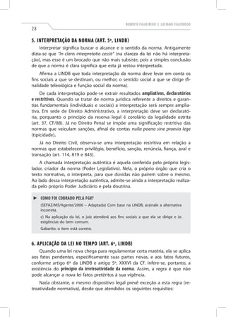 Roberto Figueiredo e Luciano Figueiredo

28

5. Interpretação da Norma (art. 5º, LINDB)
Interpretar significa buscar o alcance e o sentido da norma. Antigamente
dizia-se que “In claris interpretatio cessit” (na clareza da lei não há interpretação), mas esse é um brocado que não mais subsiste, pois a simples conclusão
de que a norma é clara significa que esta já restou interpretada.
Afirma a LINDB que toda interpretação da norma deve levar em conta os
fins sociais a que se destinam, ou melhor, o sentido social a que se dirige (finalidade teleológica e função social da norma).
De cada interpretação pode-se extrair resultados ampliativos, declaratórios
e restritivos. Quando se tratar de norma jurídica referente a direitos e garantias fundamentais (individuais e sociais) a interpretação será sempre ampliativa. Em sede de Direito Administrativo, a interpretação deve ser declaratória, porquanto o princípio da reserva legal é corolário da legalidade estrita
(art. 37, CF/88). Já no Direito Penal se impõe uma significação restritiva das
normas que veiculam sanções, afinal de contas nulla poena sine praevia lege
(tipicidade).
Já no Direito Civil, observa-se uma interpretação restritiva em relação a
normas que estabelecem privilégio, benefício, sanção, renúncia, fiança, aval e
transação (art. 114, 819 e 843).
A chamada interpretação autêntica é aquela conferida pelo próprio legislador, criador da norma (Poder Legislativo). Nela, o próprio órgão que cria o
texto normativo, o interpreta, para que dúvidas não pairem sobre o mesmo.
Ao lado dessa interpretação autêntica, admite-se ainda a interpretação realizada pelo próprio Poder Judiciário e pela doutrina.
►► Como foi cobrado pela FGV?
(Sefaz/MS/Agente/2006 – Adaptada) Com base na LINDB, assinale a alternativa
incorreta.
c) Na aplicação da lei, o juiz atenderá aos fins sociais a que ela se dirige e às
exigências do bem comum.
Gabarito: o item está correto.

6. Aplicação da Lei no Tempo (art. 6º, LINDB)
Quando uma lei nova chega para regulamentar certa matéria, ela se aplica
aos fatos pendentes, especificamente suas partes novas, e aos fatos futuros,
conforme artigo 6º da LINDB e artigo 5º, XXXVI da CF. Infere-se, portanto, a
existência do princípio da irretroatividade da norma. Assim, a regra é que não
pode alcançar a nova lei fatos pretéritos à sua vigência.
Nada obstante, o mesmo dispositivo legal prevê exceção a esta regra (retroatividade normativa), desde que atendidos os seguintes requisitos:

 