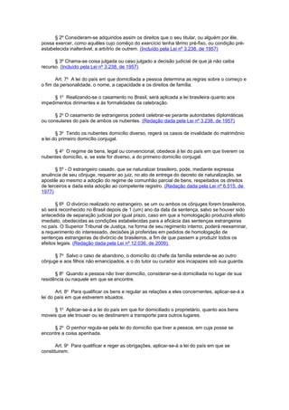 § 2º Consideram-se adquiridos assim os direitos que o seu titular, ou alguém por êle,
possa exercer, como aquêles cujo comêço do exercício tenha têrmo pré-fixo, ou condição préestabelecida inalterável, a arbítrio de outrem. (Incluído pela Lei nº 3.238, de 1957)
§ 3º Chama-se coisa julgada ou caso julgado a decisão judicial de que já não caiba
recurso. (Incluído pela Lei nº 3.238, de 1957)
Art. 7o A lei do país em que domiciliada a pessoa determina as regras sobre o começo e
o fim da personalidade, o nome, a capacidade e os direitos de família.
§ 1o Realizando-se o casamento no Brasil, será aplicada a lei brasileira quanto aos
impedimentos dirimentes e às formalidades da celebração.
§ 2o O casamento de estrangeiros poderá celebrar-se perante autoridades diplomáticas
ou consulares do país de ambos os nubentes. (Redação dada pela Lei nº 3.238, de 1957)
§ 3o Tendo os nubentes domicílio diverso, regerá os casos de invalidade do matrimônio
a lei do primeiro domicílio conjugal.
§ 4o O regime de bens, legal ou convencional, obedece à lei do país em que tiverem os
nubentes domicílio, e, se este for diverso, a do primeiro domicílio conjugal.
§ 5º - O estrangeiro casado, que se naturalizar brasileiro, pode, mediante expressa
anuência de seu cônjuge, requerer ao juiz, no ato de entrega do decreto de naturalização, se
apostile ao mesmo a adoção do regime de comunhão parcial de bens, respeitados os direitos
de terceiros e dada esta adoção ao competente registro. (Redação dada pela Lei nº 6.515, de
1977)
§ 6º O divórcio realizado no estrangeiro, se um ou ambos os cônjuges forem brasileiros,
só será reconhecido no Brasil depois de 1 (um) ano da data da sentença, salvo se houver sido
antecedida de separação judicial por igual prazo, caso em que a homologação produzirá efeito
imediato, obedecidas as condições estabelecidas para a eficácia das sentenças estrangeiras
no país. O Superior Tribunal de Justiça, na forma de seu regimento interno, poderá reexaminar,
a requerimento do interessado, decisões já proferidas em pedidos de homologação de
sentenças estrangeiras de divórcio de brasileiros, a fim de que passem a produzir todos os
efeitos legais. (Redação dada pela Lei nº 12.036, de 2009).
§ 7o Salvo o caso de abandono, o domicílio do chefe da família estende-se ao outro
cônjuge e aos filhos não emancipados, e o do tutor ou curador aos incapazes sob sua guarda.
§ 8o Quando a pessoa não tiver domicílio, considerar-se-á domiciliada no lugar de sua
residência ou naquele em que se encontre.
Art. 8o Para qualificar os bens e regular as relações a eles concernentes, aplicar-se-á a
lei do país em que estiverem situados.
§ 1o Aplicar-se-á a lei do país em que for domiciliado o proprietário, quanto aos bens
moveis que ele trouxer ou se destinarem a transporte para outros lugares.
§ 2o O penhor regula-se pela lei do domicílio que tiver a pessoa, em cuja posse se
encontre a coisa apenhada.
Art. 9o Para qualificar e reger as obrigações, aplicar-se-á a lei do país em que se
constituirem.

 