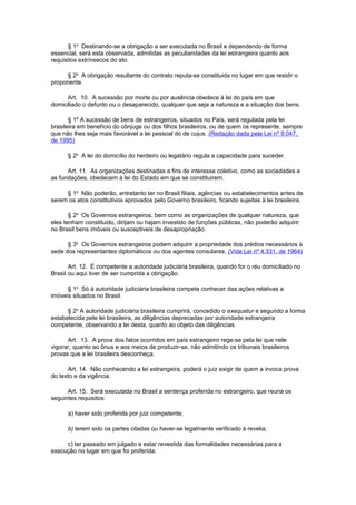 § 1o Destinando-se a obrigação a ser executada no Brasil e dependendo de forma
essencial, será esta observada, admitidas as peculiaridades da lei estrangeira quanto aos
requisitos extrínsecos do ato.
§ 2o A obrigação resultante do contrato reputa-se constituida no lugar em que residir o
proponente.
Art. 10. A sucessão por morte ou por ausência obedece à lei do país em que
domiciliado o defunto ou o desaparecido, qualquer que seja a natureza e a situação dos bens.
§ 1º A sucessão de bens de estrangeiros, situados no País, será regulada pela lei
brasileira em benefício do cônjuge ou dos filhos brasileiros, ou de quem os represente, sempre
que não lhes seja mais favorável a lei pessoal do de cujus. (Redação dada pela Lei nº 9.047,
de 1995)
§ 2o A lei do domicílio do herdeiro ou legatário regula a capacidade para suceder.
Art. 11. As organizações destinadas a fins de interesse coletivo, como as sociedades e
as fundações, obedecem à lei do Estado em que se constituirem.
§ 1o Não poderão, entretanto ter no Brasil filiais, agências ou estabelecimentos antes de
serem os atos constitutivos aprovados pelo Governo brasileiro, ficando sujeitas à lei brasileira.
§ 2o Os Governos estrangeiros, bem como as organizações de qualquer natureza, que
eles tenham constituido, dirijam ou hajam investido de funções públicas, não poderão adquirir
no Brasil bens imóveis ou susceptiveis de desapropriação.
§ 3o Os Governos estrangeiros podem adquirir a propriedade dos prédios necessários à
sede dos representantes diplomáticos ou dos agentes consulares. (Vide Lei nº 4.331, de 1964)
Art. 12. É competente a autoridade judiciária brasileira, quando for o réu domiciliado no
Brasil ou aqui tiver de ser cumprida a obrigação.
§ 1o Só à autoridade judiciária brasileira compete conhecer das ações relativas a
imóveis situados no Brasil.
§ 2o A autoridade judiciária brasileira cumprirá, concedido o exequatur e segundo a forma
estabelecida pele lei brasileira, as diligências deprecadas por autoridade estrangeira
competente, observando a lei desta, quanto ao objeto das diligências.
Art. 13. A prova dos fatos ocorridos em país estrangeiro rege-se pela lei que nele
vigorar, quanto ao ônus e aos meios de produzir-se, não admitindo os tribunais brasileiros
provas que a lei brasileira desconheça.
Art. 14. Não conhecendo a lei estrangeira, poderá o juiz exigir de quem a invoca prova
do texto e da vigência.
Art. 15. Será executada no Brasil a sentença proferida no estrangeiro, que reuna os
seguintes requisitos:
a) haver sido proferida por juiz competente;
b) terem sido os partes citadas ou haver-se legalmente verificado à revelia;
c) ter passado em julgado e estar revestida das formalidades necessárias para a
execução no lugar em que foi proferida;

 