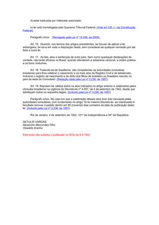 d) estar traduzida por intérprete autorizado;
e) ter sido homologada pelo Supremo Tribunal Federal. (Vide art.105, I, i da Constituição
Federal).
Parágrafo único. (Revogado pela Lei nº 12.036, de 2009).
Art. 16. Quando, nos termos dos artigos precedentes, se houver de aplicar a lei
estrangeira, ter-se-á em vista a disposição desta, sem considerar-se qualquer remissão por ela
feita a outra lei.
Art. 17. As leis, atos e sentenças de outro país, bem como quaisquer declarações de
vontade, não terão eficácia no Brasil, quando ofenderem a soberania nacional, a ordem pública
e os bons costumes.
Art. 18. Tratando-se de brasileiros, são competentes as autoridades consulares
brasileiras para lhes celebrar o casamento e os mais atos de Registro Civil e de tabelionato,
inclusive o registro de nascimento e de óbito dos filhos de brasileiro ou brasileira nascido no
país da sede do Consulado. (Redação dada pela Lei nº 3.238, de 1957)
Art. 19. Reputam-se válidos todos os atos indicados no artigo anterior e celebrados pelos
cônsules brasileiros na vigência do Decreto-lei nº 4.657, de 4 de setembro de 1942, desde que
satisfaçam todos os requisitos legais. (Incluído pela Lei nº 3.238, de 1957)
Parágrafo único. No caso em que a celebração dêsses atos tiver sido recusada pelas
autoridades consulares, com fundamento no artigo 18 do mesmo Decreto-lei, ao interessado é
facultado renovar o pedido dentro em 90 (noventa) dias contados da data da publicação desta
lei. (Incluído pela Lei nº 3.238, de 1957)
Rio de Janeiro, 4 de setembro de 1942, 121o da Independência e 54o da República.
GETULIO VARGAS
Alexandre Marcondes Filho
Oswaldo Aranha.
Este texto não substitui o publicado no DOU de 9.9.1942

 