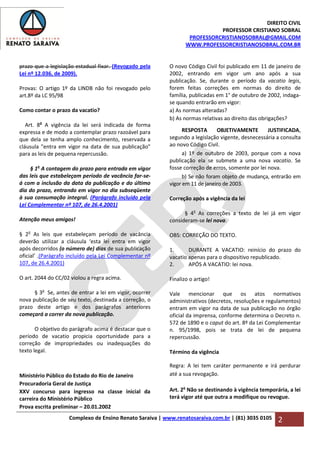 DIREITO CIVIL
PROFESSOR CRISTIANO SOBRAL
PROFESSORCRISTIANOSOBRAL@GMAIL.COM
WWW.PROFESSORCRISTIANOSOBRAL.COM.BR
Complexo de Ensino Renato Saraiva | www.renatosaraiva.com.br | (81) 3035 0105 2
prazo que a legislação estadual fixar. (Revogado pela
Lei nº 12.036, de 2009).
Provas: O artigo 1º da LINDB não foi revogado pelo
art.8º da LC 95/98
Como contar o prazo da vacatio?
Art. 8o
A vigência da lei será indicada de forma
expressa e de modo a contemplar prazo razoável para
que dela se tenha amplo conhecimento, reservada a
cláusula "entra em vigor na data de sua publicação"
para as leis de pequena repercussão.
§ 1o
A contagem do prazo para entrada em vigor
das leis que estabeleçam período de vacância far-se-
á com a inclusão da data da publicação e do último
dia do prazo, entrando em vigor no dia subseqüente
à sua consumação integral. (Parágrafo incluído pela
Lei Complementar nº 107, de 26.4.2001)
Atenção meus amigos!
§ 2o
As leis que estabeleçam período de vacância
deverão utilizar a cláusula ‘esta lei entra em vigor
após decorridos (o número de) dias de sua publicação
oficial’ .(Parágrafo incluído pela Lei Complementar nº
107, de 26.4.2001)
O art. 2044 do CC/02 violou a regra acima.
§ 3o
Se, antes de entrar a lei em vigor, ocorrer
nova publicação de seu texto, destinada a correção, o
prazo deste artigo e dos parágrafos anteriores
começará a correr da nova publicação.
O objetivo do parágrafo acima é destacar que o
período de vacatio propicia oportunidade para a
correção de impropriedades ou inadequações do
texto legal.
Ministério Público do Estado do Rio de Janeiro
Procuradoria Geral de Justiça
XXV concurso para ingresso na classe inicial da
carreira do Ministério Público
Prova escrita preliminar – 20.01.2002
O novo Código Civil foi publicado em 11 de janeiro de
2002, entrando em vigor um ano após a sua
publicação. Se, durante o período da vacatio legis,
forem feitas correções em normas do direito de
família, publicadas em 1° de outubro de 2002, indaga-
se quando entrarão em vigor:
a) As normas alteradas?
b) As normas relativas ao direito das obrigações?
RESPOSTA OBJETIVAMENTE JUSTIFICADA,
segundo a legislação vigente, desnecessária a consulta
ao novo Código Civil.
a) 1º de outubro de 2003, porque com a nova
publicação ela se submete a uma nova vacatio. Se
fosse correção de erros, somente por lei nova.
b) Se não foram objeto de mudança, entrarão em
vigor em 11 de janeiro de 2003.
Correção após a vigência da lei
§ 4o
As correções a texto de lei já em vigor
consideram-se lei nova.
OBS: CORREÇÃO DO TEXTO.
1. DURANTE A VACATIO: reinício do prazo do
vacatio apenas para o dispositivo republicado.
2. APÓS A VACATIO: lei nova.
Finalizo o artigo!
Vale mencionar que os atos normativos
administrativos (decretos, resoluções e regulamentos)
entram em vigor na data de sua publicação no órgão
oficial da imprensa, conforme determina o Decreto n.
572 de 1890 e o caput do art. 8º da Lei Complementar
n. 95/1998, pois se trata de lei de pequena
repercussão.
Término da vigência
Regra: A lei tem caráter permanente e irá perdurar
até a sua revogação.
Art. 2o
Não se destinando à vigência temporária, a lei
terá vigor até que outra a modifique ou revogue.
 