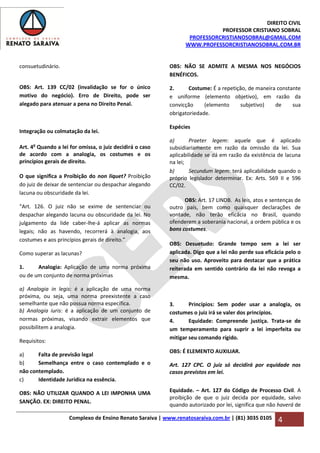 DIREITO CIVIL
PROFESSOR CRISTIANO SOBRAL
PROFESSORCRISTIANOSOBRAL@GMAIL.COM
WWW.PROFESSORCRISTIANOSOBRAL.COM.BR
Complexo de Ensino Renato Saraiva | www.renatosaraiva.com.br | (81) 3035 0105 4
consuetudinário.
OBS: Art. 139 CC/02 (invalidação se for o único
motivo do negócio). Erro de Direito, pode ser
alegado para atenuar a pena no Direito Penal.
Integração ou colmatação da lei.
Art. 4o
Quando a lei for omissa, o juiz decidirá o caso
de acordo com a analogia, os costumes e os
princípios gerais de direito.
O que significa a Proibição do non liquet? Proibição
do juiz de deixar de sentenciar ou despachar alegando
lacuna ou obscuridade da lei.
“Art. 126. O juiz não se exime de sentenciar ou
despachar alegando lacuna ou obscuridade da lei. No
julgamento da lide caber-lhe-á aplicar as normas
legais; não as havendo, recorrerá à analogia, aos
costumes e aos princípios gerais de direito.”
Como superar as lacunas?
1. Analogia: Aplicação de uma norma próxima
ou de um conjunto de norma próximas
a) Analogia in legis: é a aplicação de uma norma
próxima, ou seja, uma norma preexistente a caso
semelhante que não possua norma específica.
b) Analogia iuris: é a aplicação de um conjunto de
normas próximas, visando extrair elementos que
possibilitem a analogia.
Requisitos:
a) Falta de previsão legal
b) Semelhança entre o caso contemplado e o
não contemplado.
c) Identidade Jurídica na essência.
OBS: NÃO UTILIZAR QUANDO A LEI IMPONHA UMA
SANÇÃO. EX: DIREITO PENAL.
OBS: NÃO SE ADMITE A MESMA NOS NEGÓCIOS
BENÉFICOS.
2. Costume: É a repetição, de maneira constante
e uniforme (elemento objetivo), em razão da
convicção (elemento subjetivo) de sua
obrigatoriedade.
Espécies
a) Praeter legem: aquele que é aplicado
subsidiariamente em razão da omissão da lei. Sua
aplicabilidade se dá em razão da existência de lacuna
na lei;
b) Secundum legem: terá aplicabilidade quando o
próprio legislador determinar. Ex: Arts. 569 II e 596
CC/02.
OBS: Art. 17 LINDB. As leis, atos e sentenças de
outro país, bem como quaisquer declarações de
vontade, não terão eficácia no Brasil, quando
ofenderem a soberania nacional, a ordem pública e os
bons costumes.
OBS: Desuetudo: Grande tempo sem a lei ser
aplicada. Digo que a lei não perde sua eficácia pelo o
seu não uso. Aproveito para destacar que a prática
reiterada em sentido contrário da lei não revoga a
mesma.
3. Princípios: Sem poder usar a analogia, os
costumes o juiz irá se valer dos princípios.
4. Equidade: Compreende justiça. Trata-se de
um temperamento para suprir a lei imperfeita ou
mitigar seu comando rígido.
OBS: É ELEMENTO AUXILIAR.
Art. 127 CPC. O juiz só decidirá por equidade nos
casos previstos em lei.
Equidade. – Art. 127 do Código de Processo Civil. A
proibição de que o juiz decida por equidade, salvo
quando autorizado por lei, significa que não haverá de
 