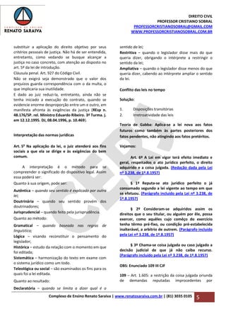 DIREITO CIVIL
PROFESSOR CRISTIANO SOBRAL
PROFESSORCRISTIANOSOBRAL@GMAIL.COM
WWW.PROFESSORCRISTIANOSOBRAL.COM.BR
Complexo de Ensino Renato Saraiva | www.renatosaraiva.com.br | (81) 3035 0105 5
substituir a aplicação do direito objetivo por seus
critérios pessoais de justiça. Não há de ser entendida,
entretanto, como vedando se busque alcançar a
justiça no caso concreto, com atenção ao disposto no
art. 5º da lei de introdução.
Cláusula penal. Art. 927 do Código Civil.
Não se exigirá seja demonstrado que o valor dos
prejuízos guarda correspondência com o da multa, o
que implicaria sua inutilidade.
E dado ao juiz reduzi-la, entretanto, ainda não se
tenha iniciado a execução do contrato, quando se
evidencie enorme desproporção entre um e outro, em
manifesta afronta às exigências da justiça (REsp n.
48.176/SP. rel. Ministro Eduardo Ribeiro. 3ª Turma. j.
em 12.12.1995. DJ, 08.04.1996, p. 10.469).
Interpretação das normas jurídicas
Art. 5o
Na aplicação da lei, o juiz atenderá aos fins
sociais a que ela se dirige e às exigências do bem
comum.
A interpretação é o método para se
compreender o significado do dispositivo legal. Assim
essa poderá ser:
Quanto à sua origem, pode ser:
Autêntica – quando seu sentido é explicado por outra
lei;
Doutrinária – quando seu sentido provém dos
doutrinadores;
Jurisprudencial – quando feito pela jurisprudência.
Quanto ao método:
Gramatical – quando baseada nas regras de
linguística;
Lógica – visando reconstituir o pensamento do
legislador;
Histórica – estudo da relação com o momento em que
foi editada;
Sistemática – harmonização do texto em exame com
o sistema jurídico como um todo.
Teleológica ou social – são examinados os fins para os
quais foi a lei editada.
Quanto ao resultado:
Declaratória – quando se limita a dizer qual é o
sentido da lei;
Restritiva – quando o legislador disse mais do que
queria dizer, obrigando o intérprete a restringir o
sentido da lei;
Ampliativa – quando o legislador disse menos do que
queria dizer, cabendo ao intérprete ampliar o sentido
da lei.
Conflito das leis no tempo
Solução:
1. Disposições transitórias
2. Irretroatividade das leis
Teoria de Gabba: Aplica-se a lei nova aos fatos
futuros como também às partes posteriores dos
fatos pendentes, não atingindo aos fatos pretéritos.
Vejamos:
Art. 6º A Lei em vigor terá efeito imediato e
geral, respeitados o ato jurídico perfeito, o direito
adquirido e a coisa julgada. (Redação dada pela Lei
nº 3.238, de 1º.8.1957)
§ 1º Reputa-se ato jurídico perfeito o já
consumado segundo a lei vigente ao tempo em que
se efetuou. (Parágrafo incluído pela Lei nº 3.238, de
1º.8.1957)
§ 2º Consideram-se adquiridos assim os
direitos que o seu titular, ou alguém por êle, possa
exercer, como aquêles cujo comêço do exercício
tenha têrmo pré-fixo, ou condição pré-estabelecida
inalterável, a arbítrio de outrem. (Parágrafo incluído
pela Lei nº 3.238, de 1º.8.1957)
§ 3º Chama-se coisa julgada ou caso julgado a
decisão judicial de que já não caiba recurso.
(Parágrafo incluído pela Lei nº 3.238, de 1º.8.1957)
OBS: Enunciado 109 III CJF
109 – Art. 1.605: a restrição da coisa julgada oriunda
de demandas reputadas improcedentes por
 