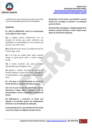 DIREITO CIVIL
PROFESSOR CRISTIANO SOBRAL
PROFESSORCRISTIANOSOBRAL@GMAIL.COM
WWW.PROFESSORCRISTIANOSOBRAL.COM.BR
Complexo de Ensino Renato Saraiva | www.renatosaraiva.com.br | (81) 3035 0105 6
insuficiência de prova não deve prevalecer para inibir
a busca da identidade genética pelo investigando.
EXERCÍCIOS
01. (DPE_ES_2009/CESPE). Acerca da interpretação
da lei, julgue os itens a seguir.
(A) A analogia jurídica fundamenta-se em um
conjunto de normas para extrair elementos que
possibilitem sua aplicabilidade ao caso concreto não
previsto, mas similar. Certo.
(B) Consideram-se leis novas as correções de texto de
lei já em vigor. Certo.
(C) A lei nova que dispõe sobre regras especiais
revoga as regras gerais sobre a mesma matéria.
Errado.
(D) O direito brasileiro não aceita o efeito
repristinatório da lei revogada. Certo.
(E) Quando o conflito normativo for passível de
solução mediante o critério hierárquico, cronológico e
da especialidade, o caso será de antinomia aparente.
Certo.
02. Com base na Lei de Introdução às normas do
Direito Brasileiro, assinale a alternativa incorreta.
(A) A lei do país em que for domiciliada a pessoa
determina as regras sobre o começo e o fim da
personalidade, o nome, a capacidade e os direitos de
família.
(B) Realizando-se o casamento no Brasil, será
aplicada a lei brasileira quanto aos impedimentos
dirimentes e às formalidades da celebração.
(C) Na aplicação da lei, o juiz atenderá aos fins sociais
a que ela se dirige e às exigências do bem comum.
(D) Quando a lei for omissa, o juiz decidirá o caso de
acordo com a analogia, os costumes e os princípios
gerais de direito.
(E) Nos Estados estrangeiros, a obrigatoriedade de lei
brasileira, quando admitida, se inicia 2 (dois) meses
depois de oficialmente publicada.
 