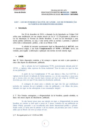 TRABALHO DE APS
Curso de Direito RENATA BATISTA MARTINS RA:B84CAB4 T:DR2P39
RENAN BEZERRA DE SOUZA RA:B6009H4 NOTURNO
1
LICC – LEI DE INTRODUÇÃO CIVIL OU LINDB – LEI DE INTRODUÇÃO
ÀS NORMAS DO DIREITO BRASILEIRO
 Introdução
Em 30 de dezembro de 2010, a chamada Lei de Introdução ao Código Civil
sofreu uma modificação em sua ementa através da Lei n° 12.376,passando a chamar-se
Lei de Introdução às Normas do Direito Brasileiro. A nova Lei de Introdução é uma
norma jurídica autônoma, ou seja, é uma norma sobre as normas e portanto, é aplicável
sobre todo o ordenamento jurídico, e não só ao Direito Civil.
A referida lei encontra assentamento legal no Decreto-Lei nº 4657/42, com
19 (dezenove) artigos, e nas Leis Complementares nº 95/98 e 107/2001. Serve, em
verdade, para regular a elaboração e aplicação das normas de todo sistema legal.
 LINDB
Art. 1º. Salvo disposição contrária, a lei começa a vigorar em todo o país quarenta e
cinco dias depois de oficialmente publicada.
Até o advento da Lei Complementar 95/98, posteriormente alterada pela LC
107/01, a vigência vinha expressa da forma tradicional: “Esta lei entra em vigor na data
de sua publicação”.
A partir da Lei Complementar nº 95, que alterou o Dec.-Lei 4.657/42, a
vigência da lei deverá vir indicada de forma expressa, se a lei não especificar o prazo para
que a mesma entre em vigor (vacatio legis), teremos por base este artigo da LINDB, que
determina que entre em vigor 45 dias depois de oficialmente publicada.
A contagem de prazo para a entrada em vigor das leis que estabeleçam
períodos de vacância far-se-á incluindo a data da publicação e do último dia prazo,
entrando em vigor no dia subseqüente à sua consumação integral.
§ 1º. Nos Estados estrangeiros, a obrigatoriedade da lei brasileira, quando admitida, se
inicia três meses depois de oficialmente publicada.
Se não houver prazo para sua entrada em vigor, a obrigatoriedade da norma
brasileira no exterior se dará após o prazo de 3 meses, contados de sua publicação no
Diário Oficial, passando a ser reconhecida pelo direito internacional público e privado.
Sendo assim, se havia uma lei anterior a ela no exterior, ela prevalece por estes 3 meses
ainda que no Brasil a lei nova já esteja em uso.
§ 2º. Revogado pela Lei nº. 12.036 de 2009.
 