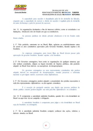 TRABALHO DE APS
Curso de Direito RENATA BATISTA MARTINS RA:B84CAB4 T:DR2P39
RENAN BEZERRA DE SOUZA RA:B6009H4 NOTURNO
10
A capacidade para suceder é disciplinada pela lei do domicílio do falecido,
enquanto que a capacidade de exercer o direito de suceder é regulada pela do domicílio
do autor da herança e pela lei pessoal do sucessor.
Art. 11. As organizações destinadas a fins de interesse coletivo, como as sociedades e as
fundações, obedecem à lei do Estado em que se constituírem.
As pessoas jurídicas de direito privado obedecem à lei do Estado onde
foram criadas.
§ 1º. Não poderão, entretanto ter no Brasil, filiais, agências ou estabelecimentos antes
de serem os atos constitutivos aprovados pelo Governo brasileiro, ficando sujeitas à lei
brasileira.
As empresas estrangeiras para terem filiais no Brasil devem passar pela
aprovação do governo brasileiro ficando sujeitas a lei brasileira.
§ 2º. Os Governos estrangeiros, bem como as organizações de qualquer natureza, que
eles tenham constituído, dirijam ou hajam investido de funções públicas, não poderão
adquirir no Brasil bens imóveis ou susceptíveis de desapropriação.
Os governos estrangeiros ou seus representantes constituídos não podem
adquirir imóveis ou susceptíveis de desapropriação, visando preservar a soberania
nacional se por algum motivo ocorrerem crises diplomáticas.
§ 3º. Os Governos estrangeiros podem adquirir a propriedade dos prédios necessários à
sede dos representantes diplomáticos ou dos agentes consulares.
É à exceção do parágrafo anterior, que dispõe que pessoas jurídicas de
direito publico externo podem adquirir sua sede para fins diplomáticos ou consulares.
Art. 12. É competente a autoridade judiciária brasileira, quando for o réu domiciliado no
Brasil ou aqui tiver de ser cumprida a obrigação.
A autoridade brasileira é competente para julgar o réu domiciliado no Brasil
seja ela brasileira ou estrangeira.
§ 1º. Só à autoridade judiciária brasileira compete conhecer das ações, relativas a
imóveis situados no Brasil.
 