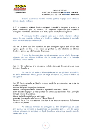 TRABALHO DE APS
Curso de Direito RENATA BATISTA MARTINS RA:B84CAB4 T:DR2P39
RENAN BEZERRA DE SOUZA RA:B6009H4 NOTURNO
11
Somente a autoridade brasileira compete qualificar ou julgar ações sobre aos
imóveis situados no Brasil.
§ 2º. A autoridade judiciária brasileira cumprirá, concedido o exequatur e segundo a
forma estabelecida pela lei brasileira, as diligências deprecadas por autoridade
estrangeira competente, observando a lei desta, quanto ao objeto das diligências.
A autoridade brasileira cumprirá aquilo que o estado estrangeiro solicitar
através de carta rogatória, mediante a lei brasileira, excluindo as situações de execução
como arresto e sequestro, por exemplo.
Art. 13. A prova dos fatos ocorridos em país estrangeiro rege-se pela lei que nele
vigorar, quanto ao ônus e aos meios de produzir-se, não admitindo os tribunais
brasileiros provas que a lei brasileira desconheça.
A prova dos fatos ocorridos no país estrangeiro rege-se pela lei do mesmo,
enquanto que nos tribunais brasileiros não se admite provas que a lei brasileira
desconheça ou não autorize.
Art. 14. Não conhecendo a lei estrangeira, poderá o juiz exigir de quem a invoca prova
do texto e da vigência.
No caso do juiz aplicar a lei estrangeira por não ser aplicável a lei brasileira,
no direito internacional privado, poderá ele exigir de quem a usa, prova de texto e de
sua vigência.
Art. 15. Será executada no Brasil a sentença proferida no estrangeiro, que reúna os
seguintes requisitos:
a) haver sido proferida por juiz competente;
b) terem sido as partes citadas ou haver-se legalmente verificado à revelia;
c) ter passado em julgado e estar revestida das formalidades necessárias para a execução
no lugar em que, foi proferida;
d) estar traduzida por intérprete autorizado;
e) ter sido homologada pelo Supremo Tribunal Federal.
Parágrafo único. Não dependem de homologação as sentenças meramente declaratórias
do estado das pessoas.
As sentenças proferidas no estrangeiro não têm obrigatoriedade em outro
por questões de soberania e independência de jurisdições, para o caso de alguma
sentença estrangeira ser executada no Brasil, depende de uma serie de requisitos que são
os elencados acima.
 