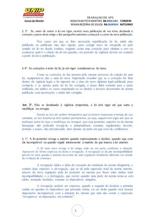 TRABALHO DE APS
Curso de Direito RENATA BATISTA MARTINS RA:B84CAB4 T:DR2P39
RENAN BEZERRA DE SOUZA RA:B6009H4 NOTURNO
2
§ 3º. Se, antes de entrar a lei em vigor, ocorrer nova publicação de seu texto, destinada à
correção,o prazo deste artigo e dos parágrafos anteriores começará a correr da nova publicação.
Nos casos em que se fizer necessária republicação de lei, ainda não
publicada ou publicada mas não vigente, para corrigir erros de ortografia ou pelo
sentido da lei ter ficado confuso, exigindo assim uma correção para eliminar o erro ou
esclarecer qual é o objeto da lei em questão, seu período de vigência deverá ser contado
a partir da nova publicação.
§ 4º. As correções a texto de lei já em vigor consideram-se lei nova.
Como as correções às leis passam pelo mesmo processo de criação de uma
lei, equiparam-se elas a uma lei nova. Importante ressaltar que se a correção for feita
dentro da vigência legal, a lei vigorará até a data do novo diploma legal publicado para
corrigi-la, e se apenas parte da lei for corrigida, o prazo fluirá somente para a parte
retificada; em ambos os casos respeitando-se os direitos e deveres decorrentes de norma
publicada com incorreções e ainda não corrigida.
Art. 2º. Não se destinando à vigência temporária, a lei terá vigor até que outra a
modifique ou revogue.
Exceto as leis de caráter temporário que já trazem expressas o tempo de sua
validade, as leis brasileiras têm caráter permanente, ou seja, seguem em vigor até que se
publique outra lei que a modifique ou revogue, que seja posterior, superior ou da mesma
hierarquia, não podendo revogá-la, a jurisprudência, costume, regulamento, decreto,
portaria e avisos, não prevalecendo nem mesmo na parte em que com ela conflitarem.
§ 1º. A lei posterior revoga a anterior quando expressamente o declare, quando seja com
ela incompatível ou quando regule inteiramente a matéria de que tratava a lei anterior.
A lei mais nova revoga a lei antiga, toda ou em parte, conforme a situação.
Aparecerá de forma expressa ou tácita a revogação. A revogação se dá por incompatibilidade
parcial ou total, quando a matéria necessitar de uma regulação totalmente diferente em virtude
da evolução de costumes.
A revogação indica a idéia da cessação da existência da norma obrigatória, e
contém duas espécies: a ab-rogação, que se dá pela supressão total da norma anterior,
através da nova regulação pela lei posterior ou mesmo por haver entre ambas total
incompatibilidade; e a derrogação, que ocorre quando uma parte da norma torna-se sem
efeito, tornando inválidos somente os dispositivos atingidos.
A revogação poderá ser expressa, quando a segunda lei declarar a primeira
extinta ou apontar os dispositivos que pretende retirar; ou ser tácita quando esta trouxer
disposições incompatíveis com a primeira lei, mesmo que nela não conste a expressão
“revogam-se as disposições em contrário”.
 