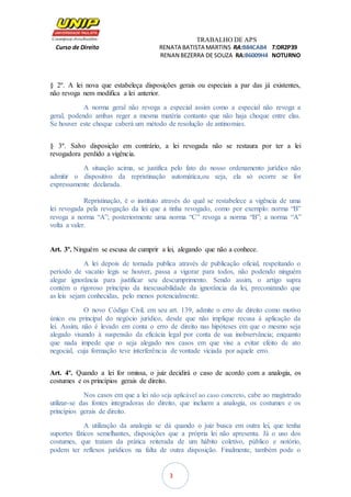 TRABALHO DE APS
Curso de Direito RENATA BATISTA MARTINS RA:B84CAB4 T:DR2P39
RENAN BEZERRA DE SOUZA RA:B6009H4 NOTURNO
3
§ 2º. A lei nova que estabeleça disposições gerais ou especiais a par das já existentes,
não revoga nem modifica a lei anterior.
A norma geral não revoga a especial assim como a especial não revoga a
geral, podendo ambas reger a mesma matéria contanto que não haja choque entre elas.
Se houver este choque caberá um método de resolução de antinomias.
§ 3º. Salvo disposição em contrário, a lei revogada não se restaura por ter a lei
revogadora perdido a vigência.
A situação acima, se justifica pelo fato do nosso ordenamento jurídico não
admitir o dispositivo da repristinação automática,ou seja, ela só ocorre se for
expressamente declarada.
Repristinação, é o instituto através do qual se restabelece a vigência de uma
lei revogada pela revogação da lei que a tinha revogado, como por exemplo: norma “B”
revoga a norma “A”; posteriormente uma norma “C” revoga a norma “B”; a norma “A”
volta a valer.
Art. 3º. Ninguém se escusa de cumprir a lei, alegando que não a conhece.
A lei depois de tornada publica através de publicação oficial, respeitando o
período de vacatio legis se houver, passa a vigorar para todos, não podendo ninguém
alegar ignorância para justificar seu descumprimento. Sendo assim, o artigo supra
contém o rigoroso princípio da inescusabilidade da ignorância da lei, preconizando que
as leis sejam conhecidas, pelo menos potencialmente.
O novo Código Civil, em seu art. 139, admite o erro de direito como motivo
único ou principal do negócio jurídico, desde que não implique recusa à aplicação da
lei. Assim, não é levado em conta o erro de direito nas hipóteses em que o mesmo seja
alegado visando à suspensão da eficácia legal por conta de sua inobservância; enquanto
que nada impede que o seja alegado nos casos em que vise a evitar efeito de ato
negocial, cuja formação teve interferência de vontade viciada por aquele erro.
Art. 4º. Quando a lei for omissa, o juiz decidirá o caso de acordo com a analogia, os
costumes e os princípios gerais de direito.
Nos casos em que a lei não seja aplicável ao caso concreto, cabe ao magistrado
utilizar-se das fontes integradoras do direito, que incluem a analogia, os costumes e os
princípios gerais de direito.
A utilização da analogia se dá quando o juiz busca em outra lei, que tenha
suportes fáticos semelhantes, disposições que a própria lei não apresenta. Já o uso dos
costumes, que tratam da prática reiterada de um hábito coletivo, público e notório,
podem ter reflexos jurídicos na falta de outra disposição. Finalmente, também pode o
 
