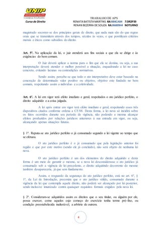 TRABALHO DE APS
Curso de Direito RENATA BATISTA MARTINS RA:B84CAB4 T:DR2P39
RENAN BEZERRA DE SOUZA RA:B6009H4 NOTURNO
4
magistrado socorrer-se dos princípios gerais de direito, que nada mais são do que regras
orais que se transmitem através dos tempos, séculos às vezes, e que pontificam critérios
morais e éticos como subsídios do direito.
Art. 5º. Na aplicação da lei, o juiz atenderá aos fins sociais a que ela se dirige e às
exigências do bem comum.
O Juiz deverá aplicar a norma para o fim que ela se destina, ou seja, a sua
interpretação deverá atender o melhor possível a situação, enquadrando a lei no caso
concreto, evitando lacunas ou contradições normativas.
Sendo assim, percebe-se que todo o ato interpretativo deve estar baseado na
concreção de determinado valor positivo ou objetivo, objetivo este fundado no bem
comum, respeitando assim o indivíduo e a coletividade.
Art. 6º. A lei em vigor terá efeito imediato e geral, respeitados o ato jurídico perfeito, o
direito adquirido e a coisa julgada.
A lei após entrar em vigor terá efeito imediato e geral, respeitando esses três
dispositivos citados conforme ordena a CF/88. Desta forma, a lei nova só incidirá sobre
os fatos ocorridos durante seu período de vigência, não podendo a mesma alcançar
efeitos produzidos por relações jurídicos anteriores à sua entrada em vigor, ou seja,
alcançando apenas situações futuras.
§ 1º. Reputa-se ato jurídico perfeito o já consumado segundo a lei vigente ao tempo que
se efetuou.
O ato jurídico perfeito é o já consumado que pela legislação anterior foi
regido e que por este motivo (sendo ele já concluído), não será objeto de nenhuma lei
nova.
O ato jurídico perfeito é um dos elementos do direito adquirido e desta
forma é um meio de garantir o mesmo, se a nova lei desconsiderasse o ato jurídico já
consumado sob a vigência de lei precedente, o direito adquirindo decorrente do mesmo
também desapareceria, já que sem fundamento.
Assim, o resguardo da segurança do ato jurídico perfeito, está no art. 6º, §
1º, da Lei de Introdução, preconiza que o ato jurídico válido, consumado durante a
vigência da lei que contempla aquele direito, não poderá ser alcançado por lei posterior,
sendo inclusive imunizado contra quaisquer requisitos formais exigidos pela nova lei.
§ 2º. Consideram-se adquiridos assim os direitos que o seu titular, ou alguém por ele,
possa exercer, como aqueles cujo começo do exercício tenha termo pré-fixo, ou
condição preestabelecida inalterável, a arbítrio de outrem.
 