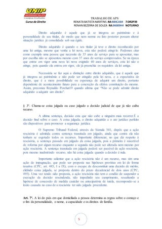 TRABALHO DE APS
Curso de Direito RENATA BATISTA MARTINS RA:B84CAB4 T:DR2P39
RENAN BEZERRA DE SOUZA RA:B6009H4 NOTURNO
5
Direito adquirido é aquele que já se integrou ao patrimônio e à
personalidade de seu titular, de modo que nem norma ou fato posterior possam alterar
situação jurídica já consolidada sob sua égide.
Direito adquirido é quando o seu titular já teve o direito reconhecido por
uma lei antiga, mesmo que venha a lei nova, esta não poderá atingi-lo. Podemos citar
como exemplo uma pessoa que necessite de 35 anos de serviço para se aposentar, mas
por escolha não se aposentou mesmo com 37 anos de serviço comprovados. Se na época
que entrar em vigor uma nova lei nova exigindo 40 anos de serviços, esta lei não o
atinge, pois quando ela entrou em vigor, ele já preenchia os requisitos da lei antiga.
Necessária se faz aqui a distinção entre direito adquirido, que é aquele que
já integrou ao patrimônio e não pode ser atingido pela lei nova, e a expectativa de
direito, que é a mera possibilidade ou esperança de adquirir um direito, portanto
dependente de acontecimento futuro para a concreção da efetiva constituição do mesmo.
Assim, preconiza Reynaldo Porchat19 quando afirma que “Não se pode admitir direito
adquirido a adquirir um direito”.
§ 3º. Chama-se coisa julgada ou caso julgado a decisão judicial de que já não caiba
recurso.
A ultima sentença, decisão esta que não cabe a ninguém mais recorrer.É a
decisão final sobre o caso. A coisa julgada, o direito adquirido e o ato jurídico perfeito
são dispositivos para promover a segurança jurídica.
O Supremo Tribunal Federal, através da Súmula 541, dispôs que a ação
rescisória é admitida contra sentença transitada em julgado, ainda que contra ela não
tenham se esgotado todos os recursos. Importante diferenciar, no que diz respeito à
rescisória, a sentença passada em julgado da coisa julgada, pois a primeira é suscetível
de reforma por algum recurso enquanto a segunda não pode ser alterada nem mesmo por
ação rescisória. A sentença transitada em julgada poderá ser passível de ação rescisória,
pois mesmo inadmitindo recurso, não há coisa julgada quando a decisão é nula.
Importante salientar que a ação rescisória não é um recurso, mas sim uma
ação de impugnação, que pode ser proposta nas hipóteses previstas em lei de forma
taxativa (CPC, art. 485, I a IX), com o escopo de desconstituir uma decisão de mérito,
elidindo coisa julgada, se proposta dentro do prazo decadencial de dois anos (CPC,
495). Uma vez tendo sido proposta, a ação rescisória não tem o condão de suspender a
execução da decisão rescindenda, não impedindo seu cumprimento, ressaltando a
hipótese de concessão de medida cautelar ou antecipatória de tutela, recompondo-se a
lesão causada no caso de a rescisória ter sido julgada procedente.
Art. 7º. A lei do país em que domiciliada a pessoa determina as regras sobre o começo e
o fim da personalidade, o nome, a capacidade e os direitos de família.
 