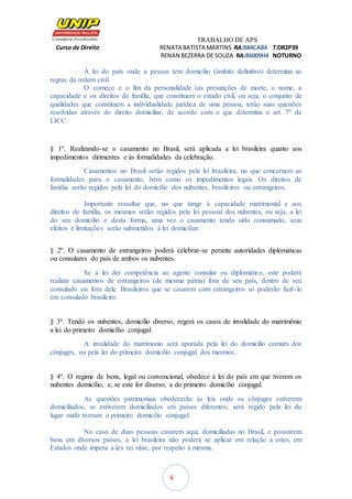 TRABALHO DE APS
Curso de Direito RENATA BATISTA MARTINS RA:B84CAB4 T:DR2P39
RENAN BEZERRA DE SOUZA RA:B6009H4 NOTURNO
6
A lei do país onde a pessoa tem domicílio (âmbito definitivo) determina as
regras da ordem civil.
O começo e o fim da personalidade (as presunções de morte, o nome, a
capacidade e os direitos de família, que constituem o estado civil, ou seja, o conjunto de
qualidades que constituem a individualidade jurídica de uma pessoa, terão suas questões
resolvidas através do direito domiciliar, de acordo com o que determina o art. 7º da
LICC.
§ 1º. Realizando-se o casamento no Brasil, será aplicada a lei brasileira quanto aos
impedimentos dirimentes e às formalidades da celebração.
Casamentos no Brasil serão regidos pela lei brasileira, no que concernem as
formalidades para o casamento, bem como os impedimentos legais. Os direitos de
família serão regidos pela lei do domicílio dos nubentes, brasileiros ou estrangeiros.
Importante ressaltar que, no que tange à capacidade matrimonial e aos
direitos de família, os mesmos serão regidos pela lei pessoal dos nubentes, ou seja, a lei
do seu domicílio e desta forma, uma vez o casamento tendo sido consumado, seus
efeitos e limitações serão submetidos à lei domiciliar.
§ 2º. O casamento de estrangeiros poderá celebrar-se perante autoridades diplomáticas
ou consulares do país de ambos os nubentes.
Se a lei der competência ao agente consular ou diplomático, este poderá
realizar casamentos de estrangeiros (de mesma pátria) fora de seu país, dentro de seu
consulado ou fora dele. Brasileiros que se casarem com estrangeiros só poderão fazê-lo
em consulado brasileiro.
§ 3º. Tendo os nubentes, domicílio diverso, regerá os casos de invalidade do matrimônio
a lei do primeiro domicílio conjugal.
A invalidade do matrimonio será apurada pela lei do domicilio comum dos
cônjuges, ou pela lei do primeiro domicilio conjugal dos mesmos..
§ 4º. O regime de bens, legal ou convencional, obedece à lei do país em que tiverem os
nubentes domicílio, e, se este for diverso, a do primeiro domicílio conjugal.
As questões patrimoniais obedecerão às leis onde os cônjuges estiverem
domiciliados, se estiverem domiciliados em países diferentes, será regido pela lei do
lugar onde tiveram o primeiro domicilio conjugal.
No caso de duas pessoas casarem aqui, domiciliadas no Brasil, e possuírem
bens em diversos países, a lei brasileira não poderá se aplicar em relação a estes, em
Estados onde impera a lex rei sitae, por respeito à mesma.
 