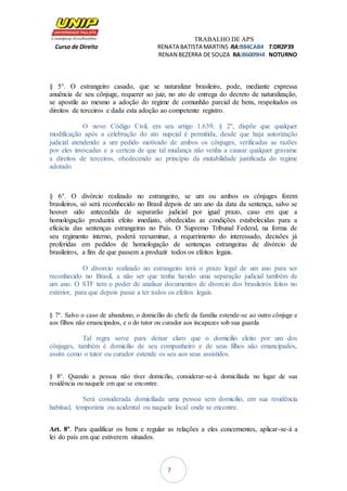 TRABALHO DE APS
Curso de Direito RENATA BATISTA MARTINS RA:B84CAB4 T:DR2P39
RENAN BEZERRA DE SOUZA RA:B6009H4 NOTURNO
7
§ 5°. O estrangeiro casado, que se naturalizar brasileiro, pode, mediante expressa
anuência de seu cônjuge, requerer ao juiz, no ato de entrega do decreto de naturalização,
se apostile ao mesmo a adoção do regime de comunhão parcial de bens, respeitados os
direitos de terceiros e dada esta adoção ao competente registro.
O novo Código Civil, em seu artigo 1.639, § 2º, dispõe que qualquer
modificação após a celebração do ato nupcial é permitida, desde que haja autorização
judicial atendendo a um pedido motivado de ambos os cônjuges, verificadas as razões
por eles invocadas e a certeza de que tal mudança não venha a causar qualquer gravame
a direitos de terceiros, obedecendo ao princípio da mutabilidade justificada do regime
adotado.
§ 6°. O divórcio realizado no estrangeiro, se um ou ambos os cônjuges forem
brasileiros, só será reconhecido no Brasil depois de um ano da data da sentença, salvo se
houver sido antecedida de separarão judicial por igual prazo, caso em que a
homologação produzirá efeito imediato, obedecidas as condições estabelecidas para a
eficácia das sentenças estrangeiras no País. O Supremo Tribunal Federal, na forma de
seu regimento interno, poderá reexaminar, a requerimento do interessado, decisões já
proferidas em pedidos de homologação de sentenças estrangeiras de divórcio de
brasileiros, a fim de que passem a produzir todos os efeitos legais.
O divorcio realizado no estrangeiro terá o prazo legal de um ano para ser
reconhecido no Brasil, a não ser que tenha havido uma separação judicial também de
um ano. O STF tem o poder de analisar documentos de divorcio dos brasileiros feitos no
exterior, para que depois passe a ter todos os efeitos legais.
§ 7°. Salvo o caso de abandono, o domicílio do chefe da família estende-se ao outro cônjuge e
aos filhos não emancipados, e o do tutor ou curador aos incapazes sob sua guarda
Tal regra serve para deixar claro que o domicilio eleito por um dos
cônjuges, também é domicilio de seu companheiro e de seus filhos não emancipados,
assim como o tutor ou curador estende os seu aos seus assistidos.
§ 8°. Quando a pessoa não tiver domicílio, considerar-se-á domiciliada no lugar de sua
residência ou naquele em que se encontre.
Será considerada domiciliada uma pessoa sem domicilio, em sua residência
habitual, temporária ou acidental ou naquele local onde se encontre.
Art. 8º. Para qualificar os bens e regular as relações a eles concernentes, aplicar-se-á a
lei do país em que estiverem situados.
 