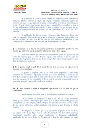 TRABALHO DE APS
Curso de Direito RENATA BATISTA MARTINS RA:B84CAB4 T:DR2P39
RENAN BEZERRA DE SOUZA RA:B6009H4 NOTURNO
8
A lei territorial é a que se aplica somente no território nacional, atendendo a
interesses internos relativos à nação de origem, obrigando unicamente dentro do
território, ou seja, o órgão judicante somente poderá aplicar no território nacional aquela
norma. A lei é extraterritorial quando permite que o magistrado possa aplicar lei diversa
de seu ordenamento jurídico, em relação a fatos ocorridos no seu território ou no
estrangeiro, como por exemplo nas hipóteses em que o próprio art. 8º, § 1º e 2º da LICC
dispõem.
A qualificação dos bens e os atos referentes a eles obedecem à lei do país
onde se encontram. Em relação aos navios e aeronaves, os mesmos serão regidos pela
lei do pavilhão, ou seja, pela lei do país em que estiverem matriculados e cuja
competência só será afastada nos casos em que a ordem pública o exigir.
§ 1º. Aplicar-se-á a lei do país em que for domiciliado o proprietário, quanto aos bens
moveis que ele trouxer ou se destinarem a transporte para outros lugares.
Para bens moveis que podem ser transportados (para uso pessoal ou em
razão de negocio) para os mais diversos lugares, será aplicada a lei do lugar do
domicilio do proprietário. Pois se não fosse assim, o bem móvel estaria sujeito as mais
diversas legislações territoriais.
§ 2º. O penhor regula-se pela lei do domicílio que tiver a pessoa, em cuja posse se
encontre a coisa apenhada.
O penhor é regulado pela lei de onde quem empenhou a coisa tenha
residência fixa (domicílio). Importante salientar que pouco importará a localização do
bem dado em penhor, pois pela lei este estará situado no domicílio do possuidor (fictio
iuris) no momento de ser constituído o direito real de garantia, resguardando assim a
segurança negocial, e garantindo direitos de terceiros.
Art. 9º. Para qualificar e reger as obrigações, aplicar-se-á a lei do país em que se
constituírem.
As obrigações são regidas pela lei de onde forem realizadas as mesmas.
Em se tratando de obrigações ex lege, o art. 165 do Código Bustamante
afirma que as mesmas serão regidas pelo direito que as estiver estabelecidas, já que são
conseqüência de uma relação jurídica principal, da qual são acessórias. Devido ao fato
de não serem autônomas, acabam reguladas pela mesma lei que disciplina a relação
principal.
As obrigações ex delicto, que são as decorrentes da prática de um ato ilícito,
são regidas pela lei do lugar onde o delito foi cometido (lex loci delicti commissi),
solucionando questões sobre causas justificativas e dirimentes, culpabilidade,
qualificação do ato como ilícito, etc. No caso de o ilícito ter sido praticado em vários
 