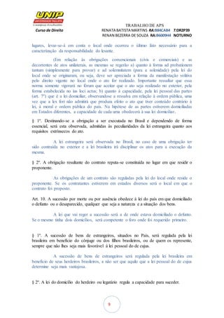 TRABALHO DE APS
Curso de Direito RENATA BATISTA MARTINS RA:B84CAB4 T:DR2P39
RENAN BEZERRA DE SOUZA RA:B6009H4 NOTURNO
9
lugares, levar-se-á em conta o local onde ocorreu o último fato necessário para a
caracterização da responsabilidade do lesante.
(Em relação às obrigações convencionais (civis e comerciais) e as
decorrentes de atos unilaterais, as mesmas se regerão a) quanto à forma ad probationem
tantum (simplesmente para provar) e ad solemnitatem (para a solenidade) pela lei do
local onde se originaram, ou seja, deve ser apreciada a forma da manifestação volitiva
pelo direito vigente no local onde o ato for realizado. Importante ressaltar que essa
norma somente vigorará no fórum que aceitar que o ato seja realizado no exterior, pela
forma estabelecida no ius loci actus; b) quanto à capacidade, pela lei pessoal das partes
(art. 7º) que é a lei domiciliar, observandose a ressalva em relação à ordem pública, uma
vez que a lex fori não admitirá que produza efeito o ato que tiver conteúdo contrário à
lei, à moral e ordem pública do país. Na hipótese de as partes estiverem domiciliadas
em Estados diferentes, a capacidade de cada uma obedecerá à sua lei domiciliar.
§ 1º. Destinando-se a obrigação a ser executada no Brasil e dependendo de forma
essencial, será esta observada, admitidas às peculiaridades da lei estrangeira quanto aos
requisitos extrínsecos do ato.
A lei estrangeira será observada no Brasil, no caso de uma obrigação ter
sido contraída no exterior e a lei brasileira irá disciplinar os atos para a execução da
mesma.
§ 2º. A obrigação resultante do contrato reputa-se constituída no lugar em que residir o
proponente.
As obrigações de um contrato são reguladas pela lei do local onde reside o
proponente. Se os contratantes estiverem em estados diversos será o local em que o
contrato foi proposto.
Art. 10. A sucessão por morte ou por ausência obedece à lei do país em que domiciliado
o defunto ou o desaparecido, qualquer que seja a natureza e a situação dos bens.
A lei que vai reger a sucessão será a de onde estava domiciliado o defunto.
Se o mesmo tinha dois domicílios, será competente o foro onde foi requerido primeiro.
§ 1º. A sucessão de bens de estrangeiros, situados no País, será regulada pela lei
brasileira em benefício do cônjuge ou dos filhos brasileiros, ou de quem os represente,
sempre que não lhes seja mais favorável à lei pessoal do de cujus.
A sucessão de bens de estrangeiros será regulada pela lei brasileira em
benefício de seus herdeiros brasileiros, a não ser que aquilo que a lei pessoal do de cujus
determine seja mais vantajosa.
§ 2º. A lei do domicílio do herdeiro ou legatário regula a capacidade para suceder.
 