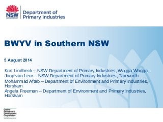 BWYV in Southern NSW
5 August 2014
Kurt Lindbeck – NSW Department of Primary Industries, Wagga Wagga
Joop van Leur – NSW Department of Primary Industries, Tamworth
Mohammad Aftab – Department of Environment and Primary Industries,
Horsham
Angela Freeman – Department of Environment and Primary Industries,
Horsham
 