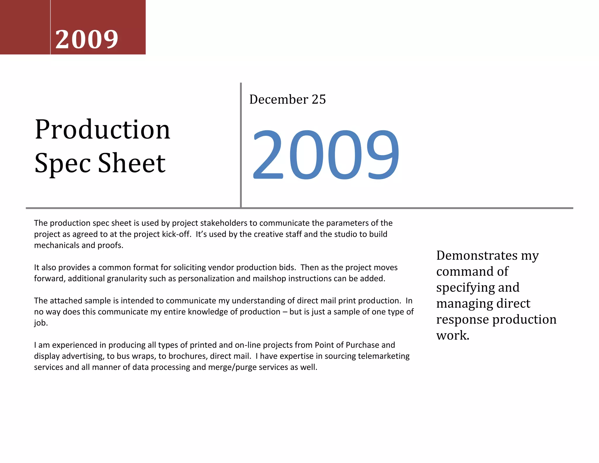 Production Spec SheetDecember 252009The production spec sheet is used by project stakeholders to communicate the parameters of the project as agreed to at the project kick-off.  It’s used by the creative staff and the studio to build mechanicals and proofs.  It also provides a common format for soliciting vendor production bids.  Then as the project moves forward, additional granularity such as personalization and mailshop instructions can be added.  The attached sample is intended to communicate my understanding of direct mail print production.  In no way does this communicate my entire knowledge of production – but is just a sample of one type of job.  I am experienced in producing all types of printed and on-line projects from Point of Purchase and display advertising, to bus wraps, to brochures, direct mail.  I have expertise in sourcing telemarketing services and all manner of data processing and merge/purge services as well.Demonstrates my command of specifying and managing direct response production work.2009Lindbeck Consulting Group  —  Production Spec SheetClient:  Wells Bus. DirectJob Name:  Assault on Attrition – DM1Distribution:LS, CV, VW, PRTR, MLSHPDate:  1/17/2008Job Number:WBD 621e (estimate)Revision #:3 – revised by KeithComponentLetter / RDBREOutside EPQuantity50,000 + 15% overs / no unders50,000 + 15% overs / no unders50,000 + 15% overs / no undersSize flat8 1/2” x 14”#9#10 left window – flat sizeBleedsAll sidesNoneFull bleeds / solid coverageSize foldedfolds to #10 at mailshopn/a#10 left windowWindown/an/aGlassine / std. size & positionPerf/die/glueone vertical perf (done at printer)n/an/aPaper80# bright white matte text; recycled.24# white wove, or low end house stock80# matte text (match to letter/RD)Inks / color4cp + 2pms over blackblack over zero4cp + 2pms + flood dull acq over zeroScan / loose colorone scan to 5x7line art onlyone scan to 9x11Mechanical formCD-R plus color laser with calloutsCD-R plus b/w laserCD-R plus color laser with callouts# of versionsoneoneoneProofs2 matchprints, 1 blue & press ok1 velox & 3 bluelines (post office approval)2 matchprints, 1 blue, and press okOther commentslong grain paper & laser compatible inksjet litho is fine; manage skew; proofs need trim linesprint flat & convert - machineable; std glassine window (size & position)PersonalizationSheet fed lasernonenonePersonalization / Mailing ServicesData file MatrixDataset & approx countFormat & mediumKeyed on?DescriptionMail file - 50,000 records total.  May come in multiple filesCSV on CD-Rom or 3480 cartridge or via SharePoint serverHousehold ID and MAM codeInactive business customersSuppression list CSV via SharePoint serverHousehold ID Suppress all occurrences of these records from the mail file and save to galley.MAM (i.e. – Market Area Manager) file – 128 MAM’sCSV via SharePoint serverSelect using unique MAM codeFile containing market area manager names, addresses, and titles.Seed list – maybe as many as 300 seedsCSV via SharePoint serverMAM codeI will combine agency and client seed lists and append MAM codes for versioning.MAM SignaturesPCX files on CD-Rom or via SharePoint serverMAM codeNaming convention will include MAM code and managers’ name.  Signatures were scanned black and white to 3 ½” x ¾” at 100% with a 1/8” safety zone. Signatures were recorded using a medium black felt tip pen to a constrained box – and have been proofed already. Letter/rd copy Adobe CS4 on CD-Rom with color laser w\calloutsData processing / personalization:Convert records to your system.  Standardize mail file and seed list.Merge/purge/suppression.  Perform a tight B2B M/P using name and address.  Suppress customer records using a exact match on HHID.  Typeset simplex sheet fed laser letter/rd at 8 1/2” x 14”.  Setup laser to insert appropriate market area variable data (Market area name, manager name, add’y, phone, email and title) on each letter rather than creating 128 unique versions.  Address on RD drives package.   Output the HHID and MAM code in the delivery window (I.E. -  right justified, 7 point letter gothic typeface @ 70% density).Append seed list to mail file.  Sort mail file for standard rate, automation and carrier route.Provide QC reporting (all at once):  1) Input output dump of 256 records throughout file.  For each, furnish galley of all fields (post processing) along with a screen print of the matching record from the raw input file (i.e. – I intend to compare raw data to the converted data to look for floating fields, extra delimiters, etc), as well as a finished lasered letter/RD for each of the 256 records (two per MAM).;  2) Count of records per MAM;  3) Your std merge/purge reports; 4) SCF and state count report;  5) Provide 128 laser proofs (one per MAM);  6) Provide galley of seed names (which should be embedded in mail file, and not their own drop).  7) Provide galley of records suppressed.  Whenever possible, please provide both electronic and hard copy of reports.Based on my approval of all reports and proofs, begin laser printing.  Signature required.  Whenever possible, I like to do this on-site.Bindery / mailing services:Fold live letter/rd so address on RD shows thru window.  Live stamp #10 window envelopes.  Machine insert (3) items into left window carrier and seal.  Insertion order should be Letter/RD, BRE, Brochure – so the brochure faces the back of the carrier when opened and the RD faces the window.  Pre-folded carton packed #10 brochures will be furnished from outside printer.  One version, one drop, 3rd class with automation.  Mail date (TBD) will be firm and all pieces must drop on the same day.  One or two days after the drop, please email or fax USPS VERIFIED proof of mailing (3602 or mailing certificate).  Note: To be clear about how much this means to me – I don’t approve mailshop invoices for which I didn’t receive timely verified proof of mailing.    Provide inventory report of overs (scale or system count is fine) for disposition.  Samples:  Provide 2-3 personalized samples (128x3=384 total) for each MAM (Note: Live, Make Ready, or John Q. Samples are all ok – whatever is easiest).  Provide 100 John Q. Samples of completed package, inserted and unsealed.  Live stamp all the samples, please.   Provide 200 sheets of letterhead (trimmed to 8 ½ x 14”, flat), 200 brochures, and 200 BRE’s, and 200 OE’s (without stamp) to agency following drop for one-off’s.Postage:  Provide postage invoice ASAP once job is awarded.  Please apply leftover postage to labor invoice.    