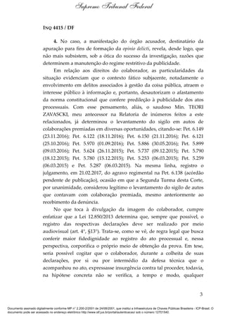 INQ 4415 / DF
4. No caso, a manifestação do órgão acusador, destinatário da
apuração para fins de formação da opinio delicti, revela, desde logo, que
não mais subsistem, sob a ótica do sucesso da investigação, razões que
determinem a manutenção do regime restritivo da publicidade.
Em relação aos direitos do colaborador, as particularidades da
situação evidenciam que o contexto fático subjacente, notadamente o
envolvimento em delitos associados à gestão da coisa pública, atraem o
interesse público à informação e, portanto, desautorizam o afastamento
da norma constitucional que confere predileção à publicidade dos atos
processuais. Com esse pensamento, aliás, o saudoso Min. TEORI
ZAVASCKI, meu antecessor na Relatoria de inúmeros feitos a este
relacionados, já determinou o levantamento do sigilo em autos de
colaborações premiadas em diversas oportunidades, citando-se: Pet. 6.149
(23.11.2016); Pet. 6.122 (18.11.2016); Pet. 6.150 (21.11.2016); Pet. 6.121
(25.10.2016); Pet. 5.970 (01.09.2016); Pet. 5.886 (30.05.2016); Pet. 5.899
(09.03.2016); Pet. 5.624 (26.11.2015); Pet. 5.737 (09.12.2015); Pet. 5.790
(18.12.2015); Pet. 5.780 (15.12.2015); Pet. 5.253 (06.03.2015); Pet. 5.259
(06.03.2015) e Pet. 5.287 (06.03.2015). Na mesma linha, registro o
julgamento, em 21.02.2017, do agravo regimental na Pet. 6.138 (acórdão
pendente de publicação), ocasião em que a Segunda Turma desta Corte,
por unanimidade, considerou legítimo o levantamento do sigilo de autos
que contavam com colaboração premiada, mesmo anteriormente ao
recebimento da denúncia.
No que toca à divulgação da imagem do colaborador, cumpre
enfatizar que a Lei 12.850/2013 determina que, sempre que possível, o
registro das respectivas declarações deve ser realizado por meio
audiovisual (art. 4°, §13°). Trata-se, como se vê, de regra legal que busca
conferir maior fidedignidade ao registro do ato processual e, nessa
perspectiva, corporifica o próprio meio de obtenção da prova. Em tese,
seria possível cogitar que o colaborador, durante a colheita de suas
declarações, por si ou por intermédio da defesa técnica que o
acompanhou no ato, expressasse insurgência contra tal proceder, todavia,
na hipótese concreta não se verifica, a tempo e modo, qualquer
3
Supremo Tribunal Federal
Documento assinado digitalmente conforme MP n° 2.200-2/2001 de 24/08/2001, que institui a Infraestrutura de Chaves Públicas Brasileira - ICP-Brasil. O
documento pode ser acessado no endereço eletrônico http://www.stf.jus.br/portal/autenticacao/ sob o número 12701540.
 