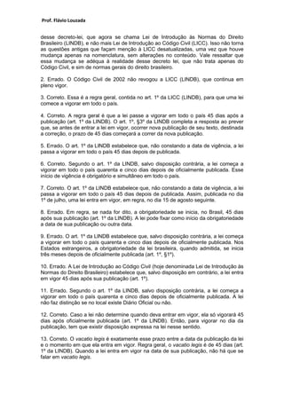 Prof. Flávio Louzada 
desse decreto-lei, que agora se chama Lei de Introdução às Normas do Direito Brasileiro (LINDB), e não mais Lei de Introdução ao Código Civil (LICC). Isso não torna as questões antigas que façam menção à LICC desatualizadas, uma vez que houve mudança apenas na nomenclatura, sem alterações no conteúdo. Vale ressaltar que essa mudança se adéqua à realidade desse decreto lei, que não trata apenas do Código Civil, e sim de normas gerais do direito brasileiro. 
2. Errado. O Código Civil de 2002 não revogou a LICC (LINDB), que continua em pleno vigor. 
3. Correto. Essa é a regra geral, contida no art. 1º da LICC (LINDB), para que uma lei comece a vigorar em todo o país. 
4. Correto. A regra geral é que a lei passe a vigorar em todo o país 45 dias após a publicação (art. 1º da LINDB). O art. 1º, §3º da LINDB completa a resposta ao prever que, se antes de entrar a lei em vigor, ocorrer nova publicação de seu texto, destinada a correção, o prazo de 45 dias começará a correr da nova publicação. 
5. Errado. O art. 1º da LINDB estabelece que, não constando a data de vigência, a lei passa a vigorar em todo o país 45 dias depois de publicada. 
6. Correto. Segundo o art. 1º da LINDB, salvo disposição contrária, a lei começa a vigorar em todo o país quarenta e cinco dias depois de oficialmente publicada. Esse início de vigência é obrigatório e simultâneo em todo o país. 
7. Correto. O art. 1º da LINDB estabelece que, não constando a data de vigência, a lei passa a vigorar em todo o país 45 dias depois de publicada. Assim, publicada no dia 1º de julho, uma lei entra em vigor, em regra, no dia 15 de agosto seguinte. 
8. Errado. Em regra, se nada for dito, a obrigatoriedade se inicia, no Brasil, 45 dias após sua publicação (art. 1º da LINDB). A lei pode fixar como início da obrigatoriedade a data de sua publicação ou outra data. 
9. Errado. O art. 1º da LINDB estabelece que, salvo disposição contrária, a lei começa a vigorar em todo o país quarenta e cinco dias depois de oficialmente publicada. Nos Estados estrangeiros, a obrigatoriedade da lei brasileira, quando admitida, se inicia três meses depois de oficialmente publicada (art. 1º, §1º). 
10. Errado. A Lei de Introdução ao Código Civil (hoje denominada Lei de Introdução às Normas do Direito Brasileiro) estabelece que, salvo disposição em contrário, a lei entra em vigor 45 dias após sua publicação (art. 1º). 
11. Errado. Segundo o art. 1º da LINDB, salvo disposição contrária, a lei começa a vigorar em todo o país quarenta e cinco dias depois de oficialmente publicada. A lei não faz distinção se no local existe Diário Oficial ou não. 
12. Correto. Caso a lei não determine quando deva entrar em vigor, ela só vigorará 45 dias após oficialmente publicada (art. 1º da LINDB). Então, para vigorar no dia da publicação, tem que existir disposição expressa na lei nesse sentido. 
13. Correto. O vacatio legis é exatamente esse prazo entre a data da publicação da lei e o momento em que ela entra em vigor. Regra geral, o vacatio legis é de 45 dias (art. 1º da LINDB). Quando a lei entra em vigor na data de sua publicação, não há que se falar em vacatio legis. 
 