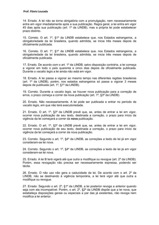 Prof. Flávio Louzada 
14. Errado. A lei não se torna obrigatória com a promulgação, nem necessariamente entra em vigor imediatamente após a sua publicação. Regra geral, a lei entra em vigor 45 dias após sua publicação (art. 1º da LINDB), mas a própria lei pode estabelecer prazo distinto. 
15. Correto. O art. 1º, §1º da LINDB estabelece que, nos Estados estrangeiros, a obrigatoriedade da lei brasileira, quando admitida, se inicia três meses depois de oficialmente publicada. 
16. Correto. O art. 1º, §1º da LINDB estabelece que, nos Estados estrangeiros, a obrigatoriedade da lei brasileira, quando admitida, se inicia três meses depois de oficialmente publicada. 
17. Errado. De acordo com o art. 1º da LINDB, salvo disposição contrária, a lei começa a vigorar em todo o país quarenta e cinco dias depois de oficialmente publicada. Durante o vacatio legis a lei ainda não está em vigor. 
18. Errado. A lei passa a vigorar ao mesmo tempo nas diferentes regiões brasileiras (art. 1º da LINDB), porém, nos estados estrangeiros só passa a vigorar 3 meses depois de publicada (art. 1º, §1º da LINDB). 
19. Correto. Durante a vacatio legis, se houver nova publicação para a correção de erros, o prazo começa a correr da nova publicação (art. 1º, §3º da LINDB). 
20. Errado. Não necessariamente. A lei pode ser publicada e entrar no período de vacatio legis, em que não terá executoriedade. 
21. Errado. O art. 1º, §3º da LINDB prevê que, se, antes de entrar a lei em vigor, ocorrer nova publicação de seu texto, destinada a correção, o prazo para início da vigência da lei começará a correr da nova publicação. 
22. Errado. O art. 1º, §3º da LINDB prevê que, se, antes de entrar a lei em vigor, ocorrer nova publicação de seu texto, destinada a correção, o prazo para início da vigência da lei começará a correr da nova publicação. 
23. Correto. Segundo o art. 1º, §4º da LINDB, as correções a texto de lei já em vigor consideram-se lei nova. 
24. Correto. Segundo o art. 1º, §4º da LINDB, as correções a texto de lei já em vigor consideram-se lei nova. 
25. Errado. A lei B terá vigerá até que outra a modifique ou revogue (art. 2º da LINDB). Porém, essa revogação não precisa ser necessariamente expressa, podendo ser tácita. 
26. Errado. O não uso não gera a caducidade da lei. De acordo com o art. 2º da LINDB, não se destinando à vigência temporária, a lei terá vigor até que outra a modifique ou revogue. 
27. Errado. Segundo o art. 2º, §1º da LINDB, a lei posterior revoga a anterior quando seja com ela incompatível. Porém, o art. 2º, §2º da LINDB dispõe que a lei nova, que estabeleça disposições gerais ou especiais a par das já existentes, não revoga nem modifica a lei anterior. 
 