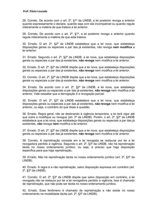 Prof. Flávio Louzada 
28. Correto. De acordo com o art. 2º, §1º da LINDB, a lei posterior revoga a anterior quando expressamente o declare, quando seja com ela incompatível ou quando regule inteiramente a matéria de que tratava a lei anterior. 
29. Correto. De acordo com o art. 2º, §1º, a lei posterior revoga a anterior quando regule inteiramente a matéria de que esta tratava. 
30. Errado. O art. 2º, §2º da LINDB estabelece que a lei nova, que estabeleça disposições gerais ou especiais a par das já existentes, não revoga nem modifica a lei anterior. 
31. Errado. Segundo o art. 2º, §2º da LINDB, a lei nova, que estabeleça disposições gerais ou especiais a par das já existentes, não revoga nem modifica a lei anterior. 
32. Errado. O art. 2º, §2º da LINDB dispõe que a lei nova, que estabeleça disposições gerais ou especiais a par das já existentes, não revoga nem modifica a lei anterior. 
33. Correto. O art. 2º, §2º da LINDB dispõe que a lei nova, que estabeleça disposições gerais ou especiais a par das já existentes, não revoga nem modifica a lei anterior. 
34. Errado. De acordo com o art. 2º, §2º da LINDB, a lei nova, que estabeleça disposições gerais ou especiais a par das já existentes, não revoga nem modifica a lei anterior. Vale ressaltar que a derrogação é a revogação parcial. 
35. Errado. O art. 2º, §2º da LINDB estabelece que a lei nova, que estabeleça disposições gerais ou especiais a par das já existentes, não revoga nem modifica a lei anterior, ou seja, o contrário do que disse a questão. 
36. Errado. Regra geral, não se destinando à vigência temporária, a lei terá vigor até que outra a modifique ou revogue (art. 2º da LINDB). Porém, o art. 2º, §2º da LINDB estabelece que a lei nova, que estabeleça disposições gerais ou especiais a par das já existentes, não revoga nem modifica a lei anterior. 
37. Errado. O art. 2º, §2º da LINDB dispõe que a lei nova, que estabeleça disposições gerais ou especiais a par das já existentes, não revoga nem modifica a lei anterior. 
38. Correto. A repristinação consiste em a lei revogada se restaurar por ter a lei revogadora perdido a vigência. Segundo o art. 2º, §3º da LINDB, não há repristinação tácita no nosso ordenamento jurídico, ou seja, é preciso que haja disposição específica para que haja repristinação. 
39. Errado. Não há repristinação tácita no nosso ordenamento jurídico (art. 2º, §3º da LINDB). 
40. Errado. A regra é a não repristinação, salvo disposição expressa em contrário (art. 2º, §3º da LINDB). 
41. Correto. O art. 2º, §3º da LINDB dispõe que salvo disposição em contrário, a lei revogada não se restaura por ter a lei revogadora perdido a vigência. Isso é chamado de repristinação, que não pode ser tácita no nosso ordenamento jurídico. 
42. Errado. Esse fenômeno é chamado de repristinação e não existe no nosso ordenamento na modalidade tácita (art. 2º, §3º da LINDB). 
 