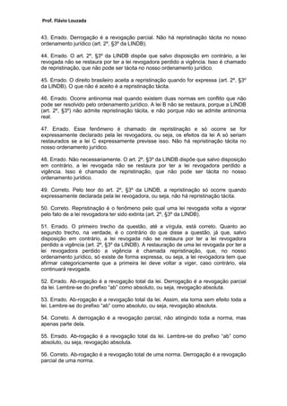 Prof. Flávio Louzada 
43. Errado. Derrogação é a revogação parcial. Não há repristinação tácita no nosso ordenamento jurídico (art. 2º, §3º da LINDB). 
44. Errado. O art. 2º, §3º da LINDB dispõe que salvo disposição em contrário, a lei revogada não se restaura por ter a lei revogadora perdido a vigência. Isso é chamado de repristinação, que não pode ser tácita no nosso ordenamento jurídico. 
45. Errado. O direito brasileiro aceita a repristinação quando for expressa (art. 2º, §3º da LINDB). O que não é aceito é a repristinação tácita. 
46. Errado. Ocorre antinomia real quando existem duas normas em conflito que não pode ser resolvido pelo ordenamento jurídico. A lei B não se restaura, porque a LINDB (art. 2º, §3º) não admite repristinação tácita, e não porque não se admite antinomia real. 
47. Errado. Esse fenômeno é chamado de repristinação e só ocorre se for expressamente declarado pela lei revogadora, ou seja, os efeitos da lei A só seriam restaurados se a lei C expressamente previsse isso. Não há repristinação tácita no nosso ordenamento jurídico. 
48. Errado. Não necessariamente. O art. 2º, §3º da LINDB dispõe que salvo disposição em contrário, a lei revogada não se restaura por ter a lei revogadora perdido a vigência. Isso é chamado de repristinação, que não pode ser tácita no nosso ordenamento jurídico. 
49. Correto. Pelo teor do art. 2º, §3º da LINDB, a repristinação só ocorre quando expressamente declarada pela lei revogadora, ou seja, não há repristinação tácita. 
50. Correto. Repristinação é o fenômeno pelo qual uma lei revogada volta a vigorar pelo fato de a lei revogadora ter sido extinta (art. 2º, §3º da LINDB). 
51. Errado. O primeiro trecho da questão, até a vírgula, está correto. Quanto ao segundo trecho, na verdade, é o contrário do que disse a questão, já que, salvo disposição em contrário, a lei revogada não se restaura por ter a lei revogadora perdido a vigência (art. 2º, §3º da LINDB). A restauração de uma lei revogada por ter a lei revogadora perdido a vigência é chamada repristinação, que, no nosso ordenamento jurídico, só existe de forma expressa, ou seja, a lei revogadora tem que afirmar categoricamente que a primeira lei deve voltar a viger, caso contrário, ela continuará revogada. 
52. Errado. Ab-rogação é a revogação total da lei. Derrogação é a revogação parcial da lei. Lembre-se do prefixo “ab” como absoluto, ou seja, revogação absoluta. 
53. Errado. Ab-rogação é a revogação total da lei. Assim, ela torna sem efeito toda a lei. Lembre-se do prefixo “ab” como absoluto, ou seja, revogação absoluta. 
54. Correto. A derrogação é a revogação parcial, não atingindo toda a norma, mas apenas parte dela. 
55. Errado. Ab-rogação é a revogação total da lei. Lembre-se do prefixo “ab” como absoluto, ou seja, revogação absoluta. 
56. Correto. Ab-rogação é a revogação total de uma norma. Derrogação é a revogação parcial de uma norma. 
 