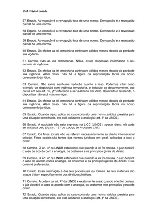 Prof. Flávio Louzada 
57. Errado. Ab-rogação é a revogação total de uma norma. Derrogação é a revogação parcial de uma norma. 
58. Errado. Ab-rogação é a revogação total de uma norma. Derrogação é a revogação parcial de uma norma. 
59. Errado. Ab-rogação é a revogação total de uma norma. Derrogação é a revogação parcial de uma norma. 
60. Errado. Os efeitos da lei temporária continuam válidos mesmo depois da perda de sua vigência. 
61. Correto. São as leis temporárias. Nelas, existe disposição informando o seu período de vigência. 
62. Errado. Os efeitos da lei temporária continuam válidos mesmo depois da perda de sua vigência. Além disso, não há a figura da repristinação tácita no nosso ordenamento jurídico. 
63. Correto. Não existe nenhuma vedação quanto a isso. Podemos citar como exemplo de disposição com vigência temporária, o estatuto do desarmamento, que previa em seu art. 35, §1º referendo a ser realizado em 2005. Realizado o referendo, o dispositivo não está mais em vigor. 
64. Errado. Os efeitos da lei temporária continuam válidos mesmo depois da perda de sua vigência. Além disso, não há a figura da repristinação tácita no nosso ordenamento jurídico. 
65. Errado. Quando o juiz aplica ao caso concreto uma norma jurídica prevista para uma situação semelhante, ele está utilizando a analogia (art. 4º da LINDB). 
66. Errado. A equidade não está expressa na LICC (LINDB). Apesar disso, ela pode ser utilizada pelo juiz (art. 127 do Código de Processo Civil). 
67. Errado. Os fatos sociais não se referem necessariamente ao direito internacional privado. Fatos sociais são fontes das normas jurídicas em geral, aplicados a todo o direito. 
68. Correto. O art. 4º da LINDB estabelece que quando a lei for omissa, o juiz decidirá o caso de acordo com a analogia, os costumes e os princípios gerais de direito. 
69. Correto. O art. 4º da LINDB estabelece que quando a lei for omissa, o juiz decidirá o caso de acordo com a analogia, os costumes e os princípios gerais de direito. Essa ordem é preferencial. 
70. Errado. Essa destinação é das leis processuais ou formais. As leis materiais são as que tratam especificamente dos direitos subjetivos. 
71. Correto. A ordem do art. 4º da LINDB é exatamente essa: quando a lei for omissa, o juiz decidirá o caso de acordo com a analogia, os costumes e os princípios gerais de direito. 
72. Errado. Quando o juiz aplica ao caso concreto uma norma jurídica prevista para uma situação semelhante, ele está utilizando a analogia (art. 4º da LINDB). 
 