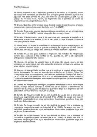 Prof. Flávio Louzada 
73. Errado. Segundo o art. 4º da LINDB, quando a lei for omissa, o juiz decidirá o caso de acordo com a analogia, os costumes e os princípios gerais de direito. Apesar de a equidade não estar prevista na LICC, ela pode ser utilizada pelo juiz (art. 127 do Código de Processo Civil). Porém, ao magistrado não é permitido se eximir do julgamento da lide, alegando lacuna na lei. 
74. Errado. Quando a lei for omissa, o juiz decidirá o caso de acordo com a analogia, os costumes e os princípios gerais de direito (art. 4º da LINDB). 
75. Correto. Trata-se do princípio da disponibilidade, consistindo em um princípio geral de direito (art. 4º da LINDB), meio de integração das normas jurídicas. 
76. Errado. O entendimento geral é de que existe sim hierarquia. A preferência é exatamente a ordem que aparece no art. 4º da LINDB, ou seja, analogia, costumes e princípios gerais de direito. 
77. Errado. O art. 5º da LINDB realmente traz a disposição de que na aplicação da lei, o juiz atenderá aos fins sociais a que ela se dirige e às exigências do bem comum. Porém, não cabe ao juiz corrigir a lei, tarefa que compete ao Poder Legislativo. 
78. Errado. O juiz não pode substituir o legislador. Os métodos de interpretação servem para conhecer o real sentido da lei, quando ela, por si só, representa ambiguidade ou alguma falha técnica. 
79. Correto. No período do vacatio legis, a lei ainda não vigora. Assim, os atos praticados em conformidade com a lei antiga não afrontam a lei nova, uma vez que ela ainda não tem executoriedade. 
80. Correto. A ultra-atividade significa que a lei continua a produzir efeitos mesmo depois de revogada. É o caso, por exemplo, do que dispõe o art. 2.039 do Código Civil (o regime de bens nos casamentos celebrados na vigência do Código Civil anterior, Lei nº 3.071, de 1º de janeiro de 1916, é o por ele estabelecido). Assim, mesmo o Código Civil tendo sido revogado, esse dispositivo ainda persiste (tem ultra-atividade) em determinados casos. 
81. Correto. Na interpretação teleológica, adapta-se a finalidade da lei às novas regras sociais, ou seja, deve-se convergir a norma para os fins sociais. O atendimento, na aplicação da lei, pelo juiz, aos fins sociais a que ela se dirige e às exigências do bem comum tem previsão expressa no art. 5º da LINDB. 
82. Errado. Se houver omissão da lei, juiz decidirá de acordo com a analogia, os costumes e os princípios gerais de direito (art. 4º da LINDB). De acordo com o art. 5º da LINDB, na aplicação da lei, o juiz atenderá aos fins sociais a que ela se dirige e às exigências do bem comum. 
83. Errado. Se houver omissão da lei, juiz decidirá de acordo com a analogia, os costumes e os princípios gerais de direito (art. 4º da LINDB). De acordo com o art. 5º da LINDB, na aplicação da lei, o juiz atenderá aos fins sociais a que ela se dirige e às exigências do bem comum. 
84. Errado. Se houver omissão da lei, juiz decidirá de acordo com a analogia, os costumes e os princípios gerais de direito (art. 4º da LINDB). De acordo com o art. 5º da LINDB, na aplicação da lei, o juiz atenderá aos fins sociais a que ela se dirige e às exigências do bem comum. 
 
