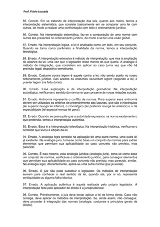 Prof. Flávio Louzada 
85. Correto. Em se tratando de interpretação das leis, quanto aos meios, temos a interpretação sistemática, que consiste basicamente em se comparar uma lei com outras, de modo a realizar uma confrontação com todo o ordenamento jurídico. 
86. Correto. Na interpretação sistemática, faz-se a comparação de uma norma com outras leis presentes no ordenamento jurídico, de modo a se ter uma visão global. 
87. Errado. Na interpretação lógica, a lei é analisada como um todo, em seu conjunto. Quando se toma como parâmetro a finalidade da norma, temos a interpretação teleológica. 
88. Errado. A interpretação extensiva é método de interpretação, que visa à ampliação do alcance da lei, uma vez que o legislador disse menos do que queria. A analogia é método de integração, que consistem em aplicar ao caso (uma vez que não há previsão legal) dispositivo semelhante. 
89. Errado. Costume contra legem é aquele contra a lei, não sendo aceito no nosso ordenamento jurídico. São aceitos os costumes secundum legem (segundo a lei) e praeter legem (na falta da lei). 
90. Errado. Essa explicação é de interpretação gramatical. Na interpretação sociológica, verifica-se o sentido da norma no que concerne às novas relações sociais. 
91. Errado. Antinomia representa o conflito de normas. Para superar essa antinomia devem ser utilizados os critérios de preenchimento das lacunas, que são o hierárquico (lei superior revoga lei inferior), o cronológico (lei posterior revoga lei anterior) e o da especialidade (lei especial revoga lei geral). 
92. Errado. Quando se pressupõe que a autoridade expressou na norma exatamente o que pretendia, temos a interpretação autêntica. 
93. Errado. Essa é a interpretação teleológica. Na interpretação histórica, verifica-se o contexto que levou à edição da lei. 
94. Errado. A analogia legis consiste na aplicação de uma outra norma, uma outra lei já existente. Na analogia juris, toma-se como base um conjunto de normas para extrair elementos que permitam sua aplicabilidade ao caso concreto não previsto, mas parecido. 
95. Correto. É isso mesmo, pela analogia jurídica (analogia juris), toma-se como base um conjunto de normas, verifica-se o ordenamento jurídico, para conseguir elementos que permitam sua aplicabilidade ao caso concreto não previsto, mas parecido, similar. Na analogia legis, diferentemente, aplica-se uma outra norma (que já existe). 
96. Errado. O juiz não pode substituir o legislador. Os métodos de interpretação servem para conhecer o real sentido da lei, quando ela, por si só, representa ambiguidade ou alguma falha técnica. 
97. Errado. A aplicação autêntica é aquela realizada pelo próprio legislador. A interpretação feita pelo aplicador do direito é a jurisprudencial. 
98. Correto. Primeiramente, o juiz deve tentar aplicar a lei de forma direta. Caso não consiga, deve aplicar os métodos de interpretação. Se, ainda assim, não conseguir, deve proceder à integração das normas (analogia, costumes e princípios gerais de direito).  