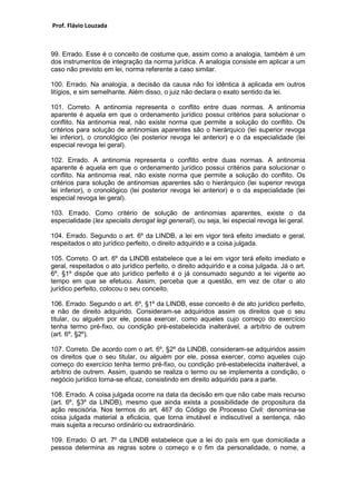 Prof. Flávio Louzada 
99. Errado. Esse é o conceito de costume que, assim como a analogia, também é um dos instrumentos de integração da norma jurídica. A analogia consiste em aplicar a um caso não previsto em lei, norma referente a caso similar. 
100. Errado. Na analogia, a decisão da causa não foi idêntica à aplicada em outros litígios, e sim semelhante. Além disso, o juiz não declara o exato sentido da lei. 
101. Correto. A antinomia representa o conflito entre duas normas. A antinomia aparente é aquela em que o ordenamento jurídico possui critérios para solucionar o conflito. Na antinomia real, não existe norma que permite a solução do conflito. Os critérios para solução de antinomias aparentes são o hierárquico (lei superior revoga lei inferior), o cronológico (lei posterior revoga lei anterior) e o da especialidade (lei especial revoga lei geral). 
102. Errado. A antinomia representa o conflito entre duas normas. A antinomia aparente é aquela em que o ordenamento jurídico possui critérios para solucionar o conflito. Na antinomia real, não existe norma que permite a solução do conflito. Os critérios para solução de antinomias aparentes são o hierárquico (lei superior revoga lei inferior), o cronológico (lei posterior revoga lei anterior) e o da especialidade (lei especial revoga lei geral). 
103. Errado. Como critério de solução de antinomias aparentes, existe o da especialidade (lex specialis derogat legi generali), ou seja, lei especial revoga lei geral. 
104. Errado. Segundo o art. 6º da LINDB, a lei em vigor terá efeito imediato e geral, respeitados o ato jurídico perfeito, o direito adquirido e a coisa julgada. 
105. Correto. O art. 6º da LINDB estabelece que a lei em vigor terá efeito imediato e geral, respeitados o ato jurídico perfeito, o direito adquirido e a coisa julgada. Já o art. 6º, §1º dispõe que ato jurídico perfeito é o já consumado segundo a lei vigente ao tempo em que se efetuou. Assim, perceba que a questão, em vez de citar o ato jurídico perfeito, colocou o seu conceito. 
106. Errado. Segundo o art. 6º, §1º da LINDB, esse conceito é de ato jurídico perfeito, e não de direito adquirido. Consideram-se adquiridos assim os direitos que o seu titular, ou alguém por ele, possa exercer, como aqueles cujo começo do exercício tenha termo pré-fixo, ou condição pré-estabelecida inalterável, a arbítrio de outrem (art. 6º, §2º). 
107. Correto. De acordo com o art. 6º, §2º da LINDB, consideram-se adquiridos assim os direitos que o seu titular, ou alguém por ele, possa exercer, como aqueles cujo começo do exercício tenha termo pré-fixo, ou condição pré-estabelecida inalterável, a arbítrio de outrem. Assim, quando se realiza o termo ou se implementa a condição, o negócio jurídico torna-se eficaz, consistindo em direito adquirido para a parte. 
108. Errado. A coisa julgada ocorre na data da decisão em que não cabe mais recurso (art. 6º, §3º da LINDB), mesmo que ainda exista a possibilidade de propositura da ação rescisória. Nos termos do art. 467 do Código de Processo Civil: denomina-se coisa julgada material a eficácia, que torna imutável e indiscutível a sentença, não mais sujeita a recurso ordinário ou extraordinário. 
109. Errado. O art. 7º da LINDB estabelece que a lei do país em que domiciliada a pessoa determina as regras sobre o começo e o fim da personalidade, o nome, a  