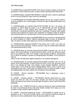 Prof. Flávio Louzada 
12. (CESPE/Técnico judiciário/STJ/2004) A lei nova só começa a vigorar no dia de sua publicação no Diário Oficial da União, se assim estiver expressamente determinado. 
13. (CESPE/Analista Judiciário/TRE-PA/2005) O intervalo entre a data da publicação da lei e a de sua entrada em vigor chama-se vacatiolegis. 
14. (CESPE/Agente de Proteção/TJRR/2006) Editada uma lei, ela começa a existir e se torna obrigatória com a promulgação, entrando em vigor imediatamente após a sua publicação. 
15. (CESPE/Analista de Controle Externo/TCE-TO/2008) No dia 2 de janeiro, foi publicada, no Diário Oficial da União, a Lei A, determinando que será considerada entidade familiar a união estável entre pessoas do mesmo sexo, desde que reconhecida e declarada judicialmente pelo juiz competente. Eventual união estável mantida entre brasileiros do mesmo sexo residentes nos Estados Unidos da América será alcançada pela Lei A somente após 3 meses de sua publicação oficial no Brasil. 
16. (CESPE/Analista do seguro social/INSS/2008) No que concerne à obrigatoriedade da norma brasileira no exterior, faltando estipulação legal do prazo de entrada em vigor, tal prazo é de três meses depois de a norma ser oficialmente publicada. 
17. (CESPE/Analista judiciário/TJ-ES/2011) De acordo com a LICC, a lei entra em vigor na data de sua publicação. Portanto, durante o prazo de vacatio legis (vacância), a lei estará plenamente em vigor. 
18. (CESPE/Analista de Controle Externo/TCE-AC/2009) Considere que, em 30 de janeiro, tenha sido publicada, no Diário Oficial da União, a lei B, que não previu prazo para a sua entrada em vigor. Com relação a essa situação hipotética, considerando que no Brasil foi adotado o sistema da obrigatoriedade simultânea, a lei B passará a viger ao 
mesmo tempo nas diferentes regiões brasileiras e nos estados estrangeiros. 
19. (CESPE/Analista de Controle Externo/TCE-AC/2009) Considere que, em 30 de janeiro, tenha sido publicada, no Diário Oficial da União, a lei B, que não previu prazo para a sua entrada em vigor. Com relação a essa situação hipotética, durante a vacatio legis, a lei B ainda não possui obrigatoriedade. Porém, vindo a ocorrer nova publicação de seu texto, mesmo para a correção de erros ou falhas de grafia, o prazo da obrigatoriedade, em regra, voltará a fluir da data da nova publicação. 
20. (CESPE – Técnico Judiciário – TRT-ES/2009) Com a publicação, ocorre a executoriedade da lei. 
21. (CESPE – Analista judiciário – TRT-RN/2007) Quando determinada lei, antes mesmo de entrar em vigor, tem seu texto corrigido, por meio de nova publicação oficial, considera-se que o prazo de vacatio legis começará a correr a partir da primeira publicação. 
22. (CESPE - Juiz - TJPB/2010) O fato de, antes da entrada em vigor de determinada lei, haver nova publicação de seu texto para simples correção não é capaz, por si só, de alterar o prazo inicial de vigência dessa lei. 
23. (CESPE – Procurado Especial de Contas – TCE-ES/2009) A respeito da Lei X, publicada no dia 1º de junho de 2009, julgue o item seguinte. Eventual correção de texto da Lei X será considerada lei nova, se aquela já estiver em vigor. 
 