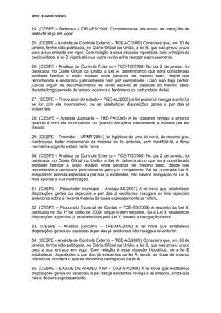 Prof. Flávio Louzada 
24. (CESPE – Defensor – DPU-ES/2009) Consideram-se leis novas as correções de texto de lei já em vigor. 
25. (CESPE - Analista de Controle Externo – TCE-AC/2009) Considere que, em 30 de janeiro, tenha sido publicada, no Diário Oficial da União, a lei B, que não previu prazo para a sua entrada em vigor. Com relação a essa situação hipotética, pelo princípio da continuidade, a lei B vigerá até que outra venha a lhe revogar expressamente. 
26. (CESPE - Analista de Controle Externo – TCE-TO/2008) No dia 2 de janeiro, foi publicada, no Diário Oficial da União, a Lei A, determinando que será considerada entidade familiar a união estável entre pessoas do mesmo sexo, desde que reconhecida e declarada judicialmente pelo juiz competente. Caso não haja pedido judicial algum de reconhecimento de união estável de pessoas do mesmo sexo, durante longo período de tempo, ocorrerá o fenômeno da caducidade da lei. 
27. (CESPE – Procurador do estado – PGE-AL/2008) A lei posterior revoga a anterior se for com ela incompatível, ou se estabelecer disposições gerais a par das já existentes. 
28. (CESPE – Analista Judiciário – TRE-PA/2005) A lei posterior revoga a anterior quando é com ela incompatível ou quando disciplina inteiramente a matéria por ela tratada. 
29. (CESPE – Promotor – MPMT/2004) Na hipótese de uma lei nova, de mesmo grau hierárquico, tratar inteiramente de matéria de lei anterior, sem modificá-la, a força normativa cogente estará na lei nova. 
30. (CESPE - Analista de Controle Externo – TCE-TO/2008) No dia 2 de janeiro, foi publicada, no Diário Oficial da União, a Lei A, determinando que será considerada entidade familiar a união estável entre pessoas do mesmo sexo, desde que reconhecida e declarada judicialmente pelo juiz competente. Se for publicada Lei B, estipulando normas especiais a par das já existentes, não haverá revogação da Lei A, mas apenas a sua modificação. 
31. (CESPE – Procurador municipal – Aracaju-SE/2007) A lei nova que estabelecer disposições gerais ou especiais a par das já existentes revogará as leis especiais anteriores sobre a mesma matéria às quais expressamente se referiu. 
32. (CESPE – Procurado Especial de Contas – TCE-ES/2009) A respeito da Lei X, publicada no dia 1º de junho de 2009, julgue o item seguinte. Se a Lei X estabelecer disposições a par das já estabelecidas pela Lei Y, haverá a revogação desta. 
33. (CESPE – Analista judiciário – TRE-MA/2009) A lei nova que estabeleça disposições gerais ou especiais a par das já existentes não revoga a lei anterior. 
34. (CESPE - Analista de Controle Externo – TCE-AC/2009) Considere que, em 30 de janeiro, tenha sido publicada, no Diário Oficial da União, a lei B, que não previu prazo para a sua entrada em vigor. Com relação a essa situação hipotética, se a lei B estabelecer disposições a par das já existentes na lei A, sendo as duas de mesma hierarquia, ocorrerá o que se denomina derrogação da lei A. 
35. (CESPE – EXAME DE ORDEM 136º – OAB-SP/2008) A lei nova que estabeleça disposições gerais ou especiais a par das já existentes revoga a lei anterior, ainda que não o declare expressamente. 
 
