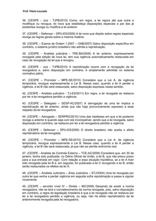 Prof. Flávio Louzada 
36. (CESPE - Juiz - TJPB/2010) Como, em regra, a lei vigora até que outra a modifique ou revogue, lei nova que estabeleça disposições especiais a par das já existentes revoga ou modifica a lei anterior. 
37. (CESPE – Defensor – DPU-ES/2009) A lei nova que dispõe sobre regras especiais revoga as regras gerais sobre a mesma matéria. 
38. (CESPE – Exame de Ordem 1.2007 – OAB/2007) Salvo disposição específica em contrário, o sistema jurídico brasileiro não admite a repristinação. 
39. (CESPE - Analista judiciária - TRE-BA/2009) A lei anterior, expressamente revogada pela edição de nova lei, tem sua vigência automaticamente restaurada em caso de revogação da lei que a revogou. 
40. (CESPE - Juiz - TJPB/2010) A repristinação ocorre com a revogação da lei revogadora e, salvo disposição em contrário, é amplamente admitida no sistema normativo pátrio. 
41. (CESPE – Promotor – MPE-SE/2010) Considere que a Lei A, de vigência temporária, revogue expressamente a Lei B. Nesse caso, quando a lei A perder a vigência, a lei B não será restaurada, salvo disposição expressa nesse sentido. 
42. (CESPE - Analista judiciário - TJ-ES/2011) Em regra, a lei revogada se restaura por ter a lei revogadora perdido a vigência. 
43. (CESPE – Delegado – SESP-AC/2007) A derrogação de uma lei implica a repristinação da lei anterior, ainda que não haja pronunciamento expresso a esse respeito da lei revogadora. 
44. (CESPE – Advogado – SERPRO/2010) Uma das hipóteses em que a lei posterior revoga a anterior é quando seja com ela incompatível, sendo que a lei revogada, salvo disposição em contrário, se restaura por ter a lei revogadora perdido a vigência. 
45. (CESPE – Defensor – DPU-ES/2009) O direito brasileiro não aceita o efeito repristinatório da lei revogada. 
46. (CESPE – Promotor – MPE-SE/2010) Considere que a Lei A, de vigência temporária, revogue expressamente a Lei B. Nesse caso, quando a lei A perder a vigência, a lei B não será restaurada, já que não se admite antinomia real. 
47. (CESPE - Analista de Controle Externo – TCE-AC/2009) Considere que, em 30 de janeiro, tenha sido publicada, no Diário Oficial da União, a lei B, que não previu prazo para a sua entrada em vigor. Com relação a essa situação hipotética, se a lei A tiver sido revogada pela lei B e, em seguida, for publicada a lei C revogando a lei B, então serão restaurados os efeitos da lei A. 
48. (CESPE – Analista Judiciário – Área Judiciária – STJ/2004) Uma lei revogada por outra lei que venha a perder vigência em seguida sofre repristinação e passa a vigorar novamente. 
49. (CESPE – servidor nível IV – Direito – MC/2008) Deixando de existir a norma revogadora, não se terá o convalescimento da norma revogada, pois, salvo disposição em contrário, a regra da legislação brasileira é que a lei revogada não se restaura por ter a lei revogadora perdido a vigência, ou seja, não há efeito repristinatório da lei anteriormente revogada pela lei revogadora.  