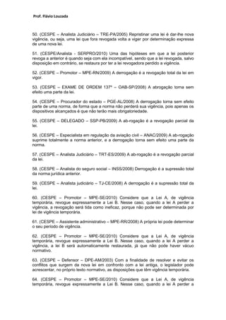 Prof. Flávio Louzada 
50. (CESPE – Analista Judiciário – TRE-PA/2005) Repristinar uma lei é dar-lhe nova vigência, ou seja, uma lei que fora revogada volta a viger por determinação expressa de uma nova lei. 
51. (CESPE/Analista - SERPRO/2010) Uma das hipóteses em que a lei posterior revoga a anterior é quando seja com ela incompatível, sendo que a lei revogada, salvo disposição em contrário, se restaura por ter a lei revogadora perdido a vigência. 
52. (CESPE – Promotor – MPE-RN/2009) A derrogação é a revogação total da lei em vigor. 
53. (CESPE – EXAME DE ORDEM 137º – OAB-SP/2008) A abrogação torna sem efeito uma parte da lei. 
54. (CESPE – Procurador do estado – PGE-AL/2008) A derrogação torna sem efeito parte de uma norma, de forma que a norma não perderá sua vigência, pois apenas os dispositivos alcançados é que não terão mais obrigatoriedade. 
55. (CESPE – DELEGADO – SSP-PB/2009) A ab-rogação é a revogação parcial da lei. 
56. (CESPE – Especialista em regulação da aviação civil – ANAC/2009) A ab-rogação suprime totalmente a norma anterior, e a derrogação torna sem efeito uma parte da norma. 
57. (CESPE – Analista Judiciário – TRT-ES/2009) A ab-rogação é a revogação parcial da lei. 
58. (CESPE – Analista do seguro social – INSS/2008) Derrogação é a supressão total da norma jurídica anterior. 
59. (CESPE – Analista judiciário – TJ-CE/2008) A derrogação é a supressão total da lei. 
60. (CESPE – Promotor – MPE-SE/2010) Considere que a Lei A, de vigência temporária, revogue expressamente a Lei B. Nesse caso, quando a lei A perder a vigência, a revogação será tida como ineficaz, porque não pode ser determinada por lei de vigência temporária. 
61. (CESPE – Assistente administrativo – MPE-RR/2008) A própria lei pode determinar o seu período de vigência. 
62. (CESPE – Promotor – MPE-SE/2010) Considere que a Lei A, de vigência temporária, revogue expressamente a Lei B. Nesse caso, quando a lei A perder a vigência, a lei B será automaticamente restaurada, já que não pode haver vácuo normativo. 
63. (CESPE – Defensor – DPE-AM/2003) Com a finalidade de resolver e evitar os conflitos que surgem da nova lei em confronto com a lei antiga, o legislador pode acrescentar, no próprio texto normativo, as disposições que têm vigência temporária. 
64. (CESPE – Promotor – MPE-SE/2010) Considere que a Lei A, de vigência temporária, revogue expressamente a Lei B. Nesse caso, quando a lei A perder a  