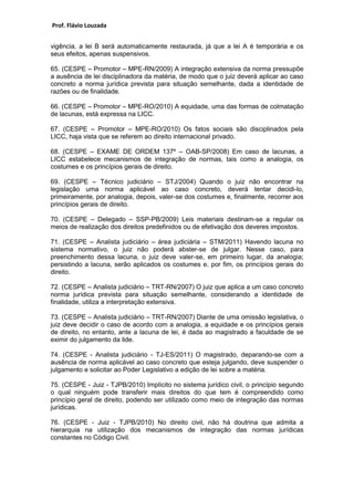 Prof. Flávio Louzada 
vigência, a lei B será automaticamente restaurada, já que a lei A é temporária e os seus efeitos, apenas suspensivos. 
65. (CESPE – Promotor – MPE-RN/2009) A integração extensiva da norma pressupõe a ausência de lei disciplinadora da matéria, de modo que o juiz deverá aplicar ao caso concreto a norma jurídica prevista para situação semelhante, dada a identidade de razões ou de finalidade. 
66. (CESPE – Promotor – MPE-RO/2010) A equidade, uma das formas de colmatação de lacunas, está expressa na LICC. 
67. (CESPE – Promotor – MPE-RO/2010) Os fatos sociais são disciplinados pela LICC, haja vista que se referem ao direito internacional privado. 
68. (CESPE – EXAME DE ORDEM 137º – OAB-SP/2008) Em caso de lacunas, a LICC estabelece mecanismos de integração de normas, tais como a analogia, os costumes e os princípios gerais de direito. 
69. (CESPE – Técnico judiciário – STJ/2004) Quando o juiz não encontrar na legislação uma norma aplicável ao caso concreto, deverá tentar decidi-lo, primeiramente, por analogia, depois, valer-se dos costumes e, finalmente, recorrer aos princípios gerais de direito. 
70. (CESPE – Delegado – SSP-PB/2009) Leis materiais destinam-se a regular os meios de realização dos direitos predefinidos ou de efetivação dos deveres impostos. 
71. (CESPE – Analista judiciário – área judiciária – STM/2011) Havendo lacuna no sistema normativo, o juiz não poderá abster-se de julgar. Nesse caso, para preenchimento dessa lacuna, o juiz deve valer-se, em primeiro lugar, da analogia; persistindo a lacuna, serão aplicados os costumes e, por fim, os princípios gerais do direito. 
72. (CESPE – Analista judiciário – TRT-RN/2007) O juiz que aplica a um caso concreto norma jurídica prevista para situação semelhante, considerando a identidade de finalidade, utiliza a interpretação extensiva. 
73. (CESPE – Analista judiciário – TRT-RN/2007) Diante de uma omissão legislativa, o juiz deve decidir o caso de acordo com a analogia, a equidade e os princípios gerais de direito, no entanto, ante a lacuna de lei, é dada ao magistrado a faculdade de se eximir do julgamento da lide. 
74. (CESPE - Analista judiciário - TJ-ES/2011) O magistrado, deparando-se com a ausência de norma aplicável ao caso concreto que esteja julgando, deve suspender o julgamento e solicitar ao Poder Legislativo a edição de lei sobre a matéria. 
75. (CESPE - Juiz - TJPB/2010) Implícito no sistema jurídico civil, o princípio segundo o qual ninguém pode transferir mais direitos do que tem é compreendido como princípio geral de direito, podendo ser utilizado como meio de integração das normas jurídicas. 
76. (CESPE - Juiz - TJPB/2010) No direito civil, não há doutrina que admita a hierarquia na utilização dos mecanismos de integração das normas jurídicas constantes no Código Civil. 
 
